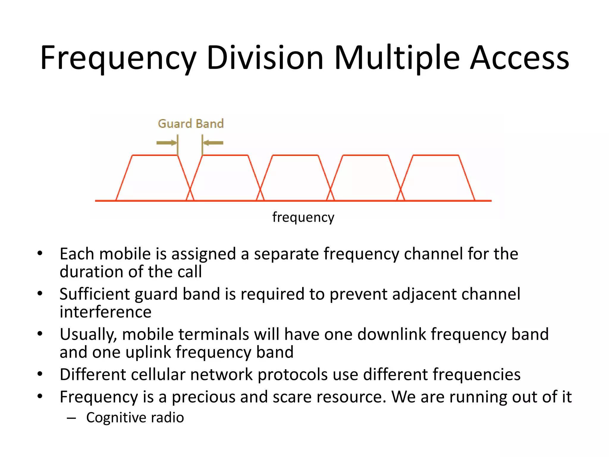 Frequency Division Multiple Access
• Each mobile is assigned a separate frequency channel for the
duration of the call
• Sufficient guard band is required to prevent adjacent channel
interference
• Usually, mobile terminals will have one downlink frequency band
and one uplink frequency band
• Different cellular network protocols use different frequencies
• Frequency is a precious and scare resource. We are running out of it
– Cognitive radio
frequency
 