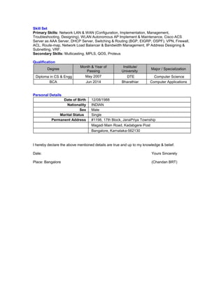 Skill Set
Primary Skills: Network LAN & WAN (Configuration, Implementation, Management,
Troubleshooting, Designing), WLAN Autonomous AP Implement & Maintenance, Cisco ACS
Server as AAA Server, DHCP Server, Switching & Routing (BGP, EIGRP, OSPF), VPN, Firewall,
ACL, Route-map, Network Load Balancer & Bandwidth Management, IP Address Designing &
Subnetting, VRF.
Secondary Skills: Multicasting, MPLS, QOS, Proteus
Qualification
Degree
Month & Year of
Passing
Institute/
University
Major / Specialization
Diploma in CS & Engg May 2007 DTE Computer Science
BCA Jun 2014 Bharathiar Computer Applications
Personal Details
Date of Birth 12/08/1988
Nationality INDIAN
Sex Male
Marital Status Single
Permanent Address #1198, 17th Block, JanaPriya Township
Magadi Main Road, Kadabgere Post
Bangalore, Karnataka-562130
I hereby declare the above mentioned details are true and up to my knowledge & belief.
Date: Yours Sincerely
Place: Bangalore (Chandan BRT)
 