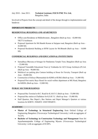 July 2010 – June 2011: Technical Assistant, FOCIS PMC Pvt. Ltd,
Bangalore, India
Involved in Projects from the concept and detail of the design through to implementation and
handover.
IMPORTANT PROJECTS
RESEDENTIAL BUILDINGS AND APARTMENTS
• Office cum Residence at Malleshwaram , Bangalore (Built up Area – 42,000 Sft)
VKT’S Architects
• Proposed Apartment for Mr.Shanthi Kumar at Sarjapur road, Bangalore (Built up Area –
42,000 Sft)
• Proposed Residential Building at BTM Layout for Mr.Bharath (Built up Area – 18,000
Sft)
COMMERCIAL BUILDINGS AND EDUCATIONAL INSTITUTIONS
• Samudhaya Bhavana at Srinagar for Patalamma Temple Trust, Bangalore (Built up Area
– 22,000 Sft)
• Proposed Varasiddhi Educational Trust @ Yelahanka for ACE Group Architects (P) Ltd.
(Built up Area – 90,000 Sft)
• Multilevel car parking plus Canteen building at Hosur for Faiveley Transport (Built up
Area – 20,000 Sft)
• Construction of Infosys Dharmashala for KIMS at HUBLI (Built up Area – 31,000 Sft)
• Proposed Post metric Boys Hostel for social welfare department at MG Road, Bangalore
for KRIDL (Built up Area – 12,000 Sft)
PUBLIC SECTOR BUILDINGS
• Proposed Bus Terminal at B.C. Road for K.S.R.T.C (Built up Area – 53,000 Sft)
• Proposed Bus station at Challakere for K.S.R.T.C. (Built up Area – 35,400 Sft)
• Staff Quarters, Bus Depot’s, Bus Stations and Depot Manager’s Quarters at various
locations for KSRTC, NEKRTC AND NWKRTC.
ACADEMIC
• Master of Technology in Structural Engineering from Oxford College of
Engineering Bangalore (Visvesvarya Technological University ) with an aggregate of
76.53%
• Bachelor of Technology in Construction Technology and Management from Sri
Jayachamarajendra College of Engineering Mysore (Visvesvarya Technological
University ) with an aggregate of 65.88%
 