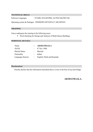 TECHNICAL SKILLS
Software Languages : ETABS, STAAD PRO, AUTOCAD,ZWCAD.
Operating system & Packages: WINDOWS XP/VISTA/7, MS OFFICE
TRAINING
I have undergone the training in the following areas:
 Proof checking for Design and Analysis of Multi-Storey Buildings
PERSONAL DETAILS
Name : AKSHATHA.K.A
D.O.B : 4th
Nov 1988.
Marital Status : Married
Nationality : Indian
Languages Known : English, Hindi and Kannada.
Declaration:
I hereby declare that the information furnished above is true to the best of my knowledge.
AKSHATHA.K.A.
 