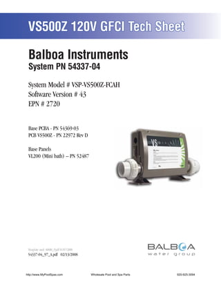 VS500Z 120V GFCI Tech Sheet

 Balboa Instruments
 System PN 54337-04

 System Model # VSP-VS500Z-FCAH
 Software Version # 43
 EPN # 2720


 Base PCBA - PN 54369-03
 PCB VS500Z - PN 22972 Rev D

 Base Panels
 VL200 (Mini bath) – PN 52487




 Template used: 40600_P.pdf 01/07/2008
 54337-04_97_A.pdf 02/13/2008



http://www.MyPoolSpas.com                Wholesale Pool and Spa Parts
                                                   Page 1               920-925-3094
                                                                             54337-04_97_A
 
