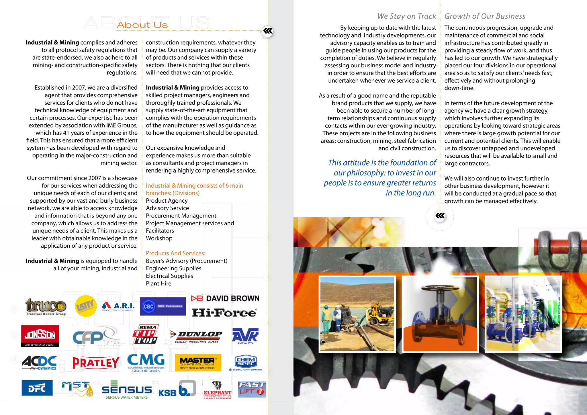 Industrial & Mining complies and adheres
to all protocol safety regulations that
are state-endorsed, we also adhere to all
mining- and construction-specific safety
regulations.
Established in 2007, we are a diversified
agent that provides comprehensive
services for clients who do not have
technical knowledge of equipment and
certain processes. Our expertise has been
extended by association with IME Groups,
which has 41 years of experience in the
field. This has ensured that a more efficient
system has been developed with regard to
operating in the major-construction and
mining sector.
Our commitment since 2007 is a showcase
for our services when addressing the
unique needs of each of our clients; and
supported by our vast and burly business
network, we are able to access knowledge
and information that is beyond any one
company, which allows us to address the
unique needs of a client. This makes us a
leader with obtainable knowledge in the
application of any product or service.
Industrial & Mining is equipped to handle
all of your mining, industrial and
construction requirements, whatever they
may be. Our company can supply a variety
of products and services within these
sectors. There is nothing that our clients
will need that we cannot provide.
Industrial & Mining provides access to
skilled project managers, engineers and
thoroughly trained professionals. We
supply state-of-the-art equipment that
complies with the operation requirements
of the manufacturer as well as guidance as
to how the equipment should be operated.
Our expansive knowledge and
experience makes us more than suitable
as consultants and project managers in
rendering a highly comprehensive service.
Industrial & Mining consists of 6 main
branches: (Divisions)
Product Agency
Advisory Service
Procurement Management
Project Management services and
Facilitators
Workshop
Products And Services:
Buyer’s Advisory (Procurement)
Engineering Supplies
Electrical Supplies
Plant Hire
About Us
We Stay on Track
By keeping up to date with the latest
technology and industry developments, our
advisory capacity enables us to train and
guide people in using our products for the
completion of duties. We believe in regularly
assessing our business model and industry
in order to ensure that the best efforts are
undertaken whenever we service a client.
As a result of a good name and the reputable
brand products that we supply, we have
been able to secure a number of long-
term relationships and continuous supply
contacts within our ever-growing industry.
These projects are in the following business
areas: construction, mining, steel fabrication
and civil construction.
Growth of Our Business
The continuous progression, upgrade and
maintenance of commercial and social
infrastructure has contributed greatly in
providing a steady flow of work, and thus
has led to our growth. We have strategically
placed our four divisions in our operational
area so as to satisfy our clients’needs fast,
effectively and without prolonging
down-time.
In terms of the future development of the
agency we have a clear growth strategy,
which involves further expanding its
operations by looking toward strategic areas
where there is large growth potential for our
current and potential clients. This will enable
us to discover untapped and undeveloped
resources that will be available to small and
large contractors.
We will also continue to invest further in
other business development, however it
will be conducted at a gradual pace so that
growth can be managed effectively.
This attitude is the foundation of
our philosophy: to invest in our
people is to ensure greater returns
in the long run.
AVK VALVES
SENSUS WATER METERS
CMG ELECTRIC MOTORS
MASTER PROFESSIONAL HEATERS
CLIMATE SOLUTIONS
 