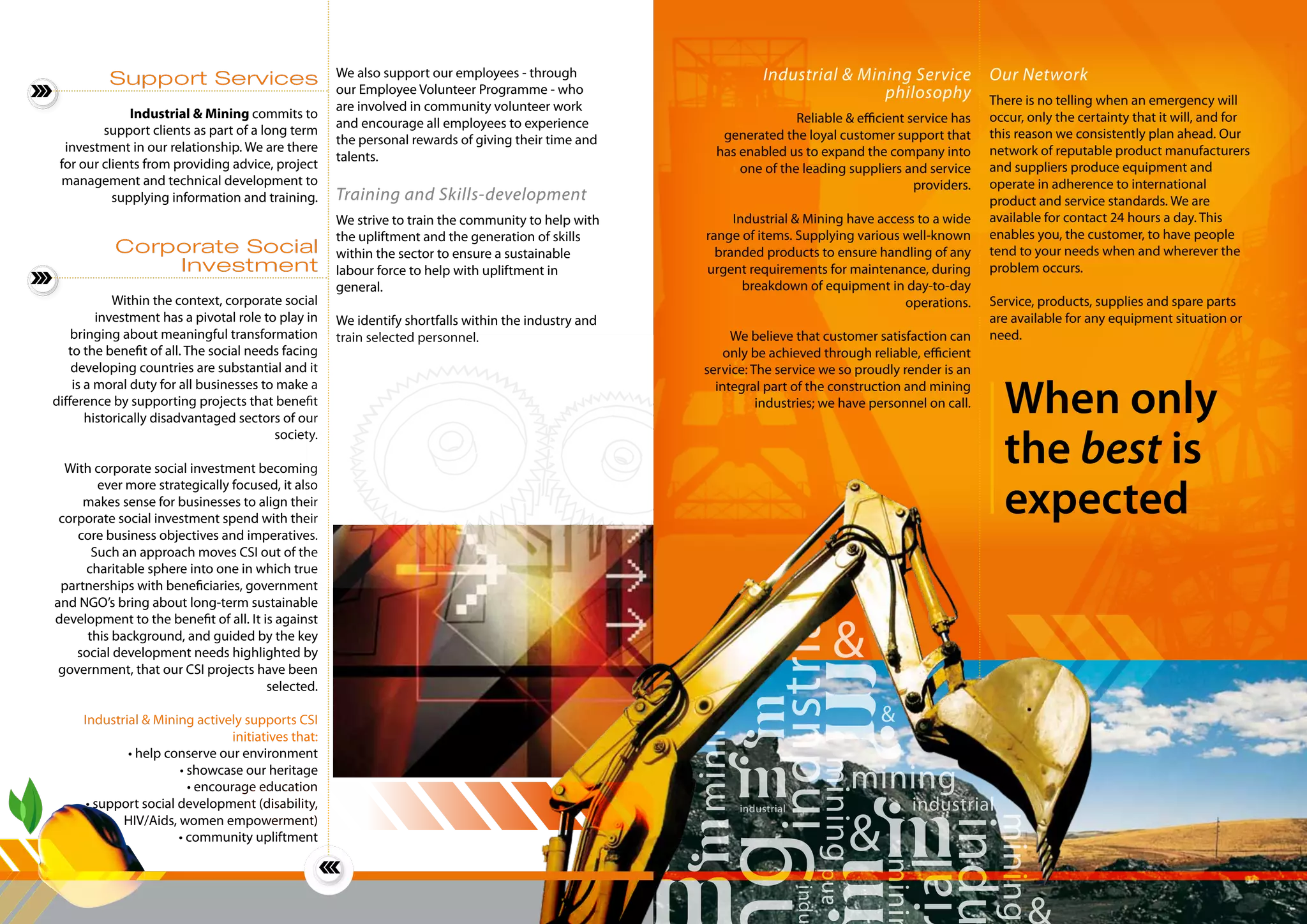 When only
the best is
expected	
mining
industrial industrialindustrial
indu
mining
mining
mining
&
&
&
minin
and
induial
g
Industrial & Mining Service
philosophy
Reliable & efficient service has
generated the loyal customer support that
has enabled us to expand the company into
one of the leading suppliers and service
providers.
Industrial & Mining have access to a wide
range of items. Supplying various well-known
branded products to ensure handling of any
urgent requirements for maintenance, during
breakdown of equipment in day-to-day
operations.
We believe that customer satisfaction can
only be achieved through reliable, efficient
service: The service we so proudly render is an
integral part of the construction and mining
industries; we have personnel on call.
Our Network
There is no telling when an emergency will
occur, only the certainty that it will, and for
this reason we consistently plan ahead. Our
network of reputable product manufacturers
and suppliers produce equipment and
operate in adherence to international
product and service standards. We are
available for contact 24 hours a day. This
enables you, the customer, to have people
tend to your needs when and wherever the
problem occurs.
Service, products, supplies and spare parts
are available for any equipment situation or
need.
Support Services
Industrial & Mining commits to
support clients as part of a long term
investment in our relationship. We are there
for our clients from providing advice, project
management and technical development to
supplying information and training.
Corporate Social
Investment
Within the context, corporate social
investment has a pivotal role to play in
bringing about meaningful transformation
to the benefit of all. The social needs facing
developing countries are substantial and it
is a moral duty for all businesses to make a
difference by supporting projects that benefit
historically disadvantaged sectors of our
society.
With corporate social investment becoming
ever more strategically focused, it also
makes sense for businesses to align their
corporate social investment spend with their
core business objectives and imperatives.
Such an approach moves CSI out of the
charitable sphere into one in which true
partnerships with beneficiaries, government
and NGO’s bring about long-term sustainable
development to the benefit of all. It is against
this background, and guided by the key
social development needs highlighted by
government, that our CSI projects have been
selected.
Industrial & Mining actively supports CSI
initiatives that:
• help conserve our environment
• showcase our heritage
• encourage education
• support social development (disability,
HIV/Aids, women empowerment)
• community upliftment
We also support our employees - through
our Employee Volunteer Programme - who
are involved in community volunteer work
and encourage all employees to experience
the personal rewards of giving their time and
talents.
Training and Skills-development
We strive to train the community to help with
the upliftment and the generation of skills
within the sector to ensure a sustainable
labour force to help with upliftment in
general.
We identify shortfalls within the industry and
train selected personnel.
 