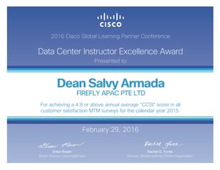 2016 Cisco Global Learning Partner Conference
Data Center Instructor Excellence Award
Presented to
February 29, 2016
Rachel D. Forke
Director, Global Learning Partner Organization
Drew Rosen
Senior Director, Learning@Cisco
Dean Salvy Armada
FIREFLY APAC PTE LTD
For achieving a 4.8 or above annual average “CCSI“ score in all
customer satisfaction MTM surveys for the calendar year 2015.
 