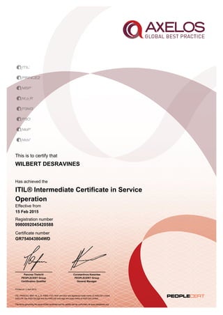 This is to certify that
Printed on 2 April 2015
Has achieved the
Effective from
15 Feb 2015
Registration number
Certificate number
GR754043804WD
WILBERT DESRAVINES
9980092045420588
Constantinos Kesentes
PEOPLECERT Group
General Manager
Panorea Theleriti
PEOPLECERT Group
Certification Qualifier
ITIL® Intermediate Certificate in Service
Operation
ITIL, PRINCE2, MSP, M_o_R, P3M3, P3O, MoP and MoV are registered trade marks of AXELOS Limited.
AXELOS, the AXELOS logo and the AXELOS swirl logo are trade marks of AXELOS Limited.
The terms governing the issue of this certificate and its validity can be confirmed via www.peoplecert.org.
 