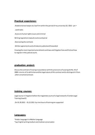 :Practical experience
•Aladelatrainee lawyerata lawfirmwithinthe periodof myuniversity10 / 2015- yet.
work tasks.
Accessto humanrightsissuesandcriminal.
WritingregulationslawsuitsJusticeandpenal
Overseeingthe contracts.
Writtenagreementsandultimatumsjudicialandforwarded.
Viewingthe mostimportantamendmentsandlawsandlitigationfeesandfindouthow
to registerinthe judicial courts
:graduation project
Discussthe contract of leasinginaccordance withthe provisionsof LeasingActNo.45 of
2008 interms of itsdefinitionandthe legal nature of thiscontract andto distinguishitfrom
otherunnamedcontracts.
:training courses
Legal course in litigationbefore the magistrate courtsof a legal networkof JordanLegal
Training(lowJO)
On 01.20.2015 - 01.22.2015 by nine hoursof trainingare supported.
:Languages
*Arabic language itisMotherLanguage
*Lap English writingmediumandmediumconversation
 