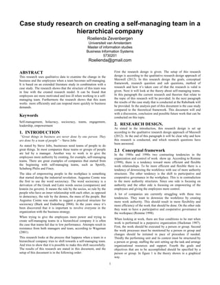 1
Case study research on creating a self-managing team in a
hierarchical company
Roelienda Zevenbergen
Universiteit van Amsterdam
Master of information studies
Business Information Systems
5730201
Roelienda@gmail.com
ABSTRACT
This research uses qualitative data to examine the change in the
business and the employees when a team becomes self-managing.
It is based on an extended literature study in combination with a
case study. The research shows that the structure of this team was
in line with the created research model. It can be found that
employees are more motivated and less ill when working in a self-
managing team. Furthermore the research shows that this team
works more efficiently and can respond more quickly to business
demands.
Keywords
Self-management, holacracy, sociocracy, teams, engagement,
leadership, empowerment
1. INTRODUCTION
“Great things in business are never done by one person. They
are done by a team of people” – Steve Jobs
As stated by Steve Jobs, businesses need teams of people to do
great things. In most companies these teams or groups of people
are led by a manager. Another way to work is to give the
employees more authority by creating, for example, self-managing
teams. There are great examples of companies that started from
the beginning with self-managing teams, such as Spotify,
Schuberg Philis and Finex.
The idea of empowering people in the workplace is something
that started during the industrial revolution. Augustus Comte was
the first to use the word sociocracy. The word sociocracy is a
derivation of the Greek and Latin words socius (companion) and
kratein (to govern). It means the rule by the socios, so rule by the
people who have an inner relationship with each other, as opposed
to democracy, the rule by the demos, the mass of the people. But
Augustus Comte was unable to suggest a practical structure for
sociocracy (Buck and Endenburg 2004). In the years since it’s
been discovered that it is important to involve everyone in the
organization with the business strategy.
When trying to give the employees more power and trying to
create self-managing teams in a hierarchical company it is often
the case that teams fail due to low performance. Attempts result in
resistance from both managers and team, according to Wageman
(2001).
This research looks at the process that happens when a team in a
hierarchical company tries to shift towards a self-managing team.
And tries to show that it is possible to make this shift successfully.
The results of this research are stated in this document, and the
setup of this document is in the following order:
First the research design is given. The setup of this research
design is according to the qualitative research design approach of
Maxwell (2012). In this research design the goals, conceptual
framework, research question and sub questions, method of
research and how it’s taken care of that the research is valid is
given. Next it will look at the theory about self-managing teams.
In this paragraph the current research and theories that relate to
the topic of this research will be provided. In the next paragraph
the results of the case study that is conducted at the Rabobank will
be provided. In the analysis part of this document is the case study
compared to the theoretical framework. This document will end
with a discussion, conclusion and possible future work that can be
conducted on this topic.
2. RESEARCH DESIGN.
As stated in the introduction, this research design is set up
according to the qualitative research design approach of Maxwell
(2012). At the end of this paragraph it will be clear why and how
this research is conducted, and which research questions have
been answered.
2.1 Conceptual framework
In the 1980s and 1990s two contrasting tendencies in the
organization and control of work show up. According to Romme
(1998), there is a tendency toward more efficient and flexible
work relationships. To be more efficient and flexible there is a
tendency of downsizing the workforce with use of more authority
structures. The other tendency is the shift to participative and
cooperative governance in the workplace. This is in contradiction
to the more authority structures. Since one side is focusing on
authority and the other side is focusing on empowering of the
employees and giving the employees more control.
A lot of companies are currently struggling with these two
tendencies. They want to downsize the workforce by creating
more work authority. This should result in more flexibility and
more efficiency of the work that should be done. On the other side
they want to have a participative and cooperative governance in
the workspace (Romme 1998).
When looking at work, there are four conditions to be met when
work is performed in a purposive organization (Hackman 1987).
First, the work should be executed by a person or group. Second
the work processes must be monitored by a person or group and
changes should be initiated in pace of procedure if needed.
Thirdly the performing unit and its context must be structured by
a person or group, staffing the unit setting up the task and arrange
organizational resources and support. Fourth the goals and
objectives that are to be accomplished should be specified by a
person or group. In figure 1 is the theory shown in a graphical
way.
 