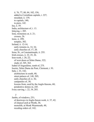 ii. 76, 77, 80, 84, 102, 156;
added to Corinthian capitals, i. 227;
moulded, ii. 139;
to capitals, 140;
to piers, 142.
Ina, ii. 59.
India, architecture of, i. 13.
Inlaying, i. 205.
Iona, monastery at, ii. 21;
crosses, 26.
Ionic, ii. 299;
temples, 302.
Ireland, ii. 12-14;
early remains in, 14, 16;
early churches of, 17, 20.
Irene, St., at Constantinople, ii. 255.
Irish crosses, ii. 22, 25, 26.
Iron-work, i. 20, 22;
of west doors at Nôtre Dame, 322;
study of, 345, 362.
Isabel of Angoulême, tomb of, 275.
Issoire, Nôtre Dame du Pont, Clermont, i. 91.
Italy, i. 33, 142;
architecture in south, 48;
street palaces of, 148, 205;
early churches of, ii. 36;
campaniles of, 38;
lessons from, used by the Anglo-Saxons, 60;
pendentive domes in, 245.
Ivory carving, i. 22, 34, 203.
J
Jambs, of windows, 251;
of doorways in Anglo-Saxon work, ii. 37, 42;
of chancel arch at Worth, 38;
monolith, at Monk Wearmouth, 48;
receding orders of, 142;
 