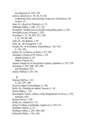 development of, 143, 150.
Jarrow, church at, ii. 30, 36, 47, 48;
sculptured stone, representing a long row of balusters, 50;
crosses, 57.
Jean, St., church of, Poictiers, ii. 12.
Jedburgh Abbey, i. 108, 117, 122.
Jerusalem, Temple area at, double and golden gates, ii. 243.
Jewelled covers of books, i. 329.
Jewellery, i. 22, 34, 203, 327, 345;
ii. 21, 59, 60, 308.
John, St., the Baptist, i. 50.
John, St., the Evangelist, i. 50.
Joseph, St., of Arimathea, Glastonbury, i. 66, 114;
ii. 181, 194.
Julien, St., le Pauvre, at Paris, i. 97, 320.
Jumièges, Church of St. Pierre, i. 45;
chapter-house, ii. 63;
Abbey Church, 65.
Jupiter, temple of, in Diocletian’s palace, Spalatro, ii. 237, 238.
Justinian, ii. 243, 248, 249, 259;
and Theodora, 259.
Justus, Bishop, ii. 29, 116.
K
Karnac, Hall at, i. 18;
ii. 252, 297, 298.
Keels to edges of mouldings, ii. 148.
Kells, St. Columba at, abbots’ houses, ii. 19.
Kelso Abbey, i. 122.
Kensington, South, Library of the Department of Art at, i. 315;
museum, ibid.
Ketton Tower, i. 194.
Kilda, St., island of, ii. 15.
King’s College, Cambridge, chapel of, ii. 219, 311.
Kirkdale Church, ii. 57.
Kirkham Abbey, i. 201, 286, 289.
Kirkstall Abbey, i. 105, 106.
 