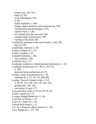 eastern arm, 343, 351;
study of, 302;
work of Remigius, 303;
ii. 94;
Easter sepulchre, i. 304;
foliage, figure sculpture, and wood-carving, 306;
wall-painting and stained glass, 307;
capitals from, ii. 120;
two chapels near the west end, 198;
vaulting under central tower, 199;
vaulting of the choir, 202.
Lindisfarne, groining to the central space, ii. 88, 129;
bays at, 126.
Lindisfarne, island of, ii. 30.
Lindsey, bishops of, ii. 50.
Lintels, wooden, ii. 43.
Llandaff Cathedral, i. 202;
west windows, 160.
Lombard cities, i. 21.
Lombardic traditions in Italian pointed architecture, i. 142.
Lombardy, architecture of, i. 40, 41, 45, 337;
ii. 306;
domestic brick architecture of, 271.
London, study of architecture in, i. 30;
cathedral of, ii. 27, 29, 114, 280-289.
London, Tower of, chapel in the, i. 313;
ii. 88, 93, 116, 120, 130, 135, 162, 324;
apsidal aisle, 165, 183;
semi-dome of apse, 277.
Long and short work, ii. 36, 44, 45, 49, 52.
Lorsch, church at, ii. 12.
Losinga, Bishop Herbert de, ii. 116.
Louis VII. of France, i. 92.
Louis, St., works of, i. 141.
Lubeck brick houses, i. 21.
Luc, St. d’Esserent, abbey church of, i. 326.
Lucy, Bishop de, i. 127, 128.
 