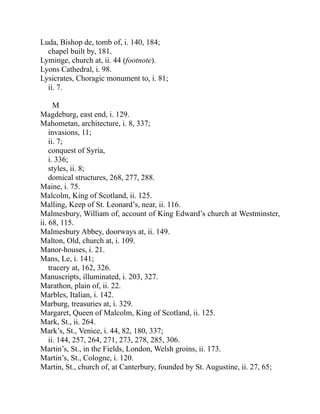 Luda, Bishop de, tomb of, i. 140, 184;
chapel built by, 181.
Lyminge, church at, ii. 44 (footnote).
Lyons Cathedral, i. 98.
Lysicrates, Choragic monument to, i. 81;
ii. 7.
M
Magdeburg, east end, i. 129.
Mahometan, architecture, i. 8, 337;
invasions, 11;
ii. 7;
conquest of Syria,
i. 336;
styles, ii. 8;
domical structures, 268, 277, 288.
Maine, i. 75.
Malcolm, King of Scotland, ii. 125.
Malling, Keep of St. Leonard’s, near, ii. 116.
Malmesbury, William of, account of King Edward’s church at Westminster,
ii. 68, 115.
Malmesbury Abbey, doorways at, ii. 149.
Malton, Old, church at, i. 109.
Manor-houses, i. 21.
Mans, Le, i. 141;
tracery at, 162, 326.
Manuscripts, illuminated, i. 203, 327.
Marathon, plain of, ii. 22.
Marbles, Italian, i. 142.
Marburg, treasuries at, i. 329.
Margaret, Queen of Malcolm, King of Scotland, ii. 125.
Mark, St., ii. 264.
Mark’s, St., Venice, i. 44, 82, 180, 337;
ii. 144, 257, 264, 271, 273, 278, 285, 306.
Martin’s, St., in the Fields, London, Welsh groins, ii. 173.
Martin’s, St., Cologne, i. 120.
Martin, St., church of, at Canterbury, founded by St. Augustine, ii. 27, 65;
 