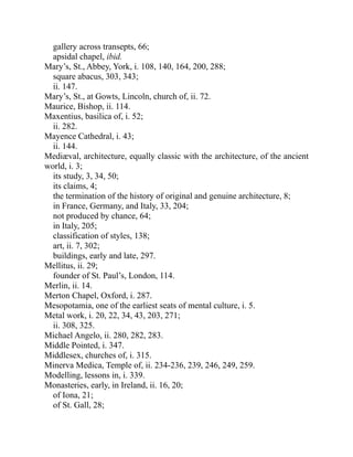gallery across transepts, 66;
apsidal chapel, ibid.
Mary’s, St., Abbey, York, i. 108, 140, 164, 200, 288;
square abacus, 303, 343;
ii. 147.
Mary’s, St., at Gowts, Lincoln, church of, ii. 72.
Maurice, Bishop, ii. 114.
Maxentius, basilica of, i. 52;
ii. 282.
Mayence Cathedral, i. 43;
ii. 144.
Mediæval, architecture, equally classic with the architecture, of the ancient
world, i. 3;
its study, 3, 34, 50;
its claims, 4;
the termination of the history of original and genuine architecture, 8;
in France, Germany, and Italy, 33, 204;
not produced by chance, 64;
in Italy, 205;
classification of styles, 138;
art, ii. 7, 302;
buildings, early and late, 297.
Mellitus, ii. 29;
founder of St. Paul’s, London, 114.
Merlin, ii. 14.
Merton Chapel, Oxford, i. 287.
Mesopotamia, one of the earliest seats of mental culture, i. 5.
Metal work, i. 20, 22, 34, 43, 203, 271;
ii. 308, 325.
Michael Angelo, ii. 280, 282, 283.
Middle Pointed, i. 347.
Middlesex, churches of, i. 315.
Minerva Medica, Temple of, ii. 234-236, 239, 246, 249, 259.
Modelling, lessons in, i. 339.
Monasteries, early, in Ireland, ii. 16, 20;
of Iona, 21;
of St. Gall, 28;
 