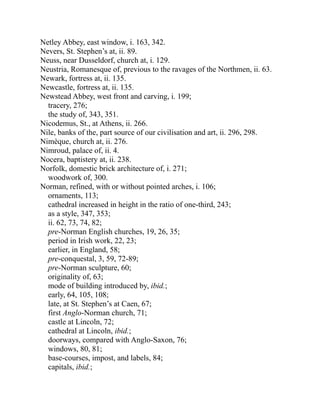 Netley Abbey, east window, i. 163, 342.
Nevers, St. Stephen’s at, ii. 89.
Neuss, near Dusseldorf, church at, i. 129.
Neustria, Romanesque of, previous to the ravages of the Northmen, ii. 63.
Newark, fortress at, ii. 135.
Newcastle, fortress at, ii. 135.
Newstead Abbey, west front and carving, i. 199;
tracery, 276;
the study of, 343, 351.
Nicodemus, St., at Athens, ii. 266.
Nile, banks of the, part source of our civilisation and art, ii. 296, 298.
Nimèque, church at, ii. 276.
Nimroud, palace of, ii. 4.
Nocera, baptistery at, ii. 238.
Norfolk, domestic brick architecture of, i. 271;
woodwork of, 300.
Norman, refined, with or without pointed arches, i. 106;
ornaments, 113;
cathedral increased in height in the ratio of one-third, 243;
as a style, 347, 353;
ii. 62, 73, 74, 82;
pre-Norman English churches, 19, 26, 35;
period in Irish work, 22, 23;
earlier, in England, 58;
pre-conquestal, 3, 59, 72-89;
pre-Norman sculpture, 60;
originality of, 63;
mode of building introduced by, ibid.;
early, 64, 105, 108;
late, at St. Stephen’s at Caen, 67;
first Anglo-Norman church, 71;
castle at Lincoln, 72;
cathedral at Lincoln, ibid.;
doorways, compared with Anglo-Saxon, 76;
windows, 80, 81;
base-courses, impost, and labels, 84;
capitals, ibid.;
 