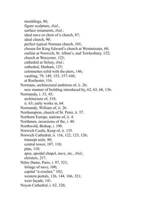 mouldings, 86;
figure sculpture, ibid.;
surface ornaments, ibid.;
ideal nave or choir of a church, 87;
ideal church, 90;
perfect typical Norman church, 101;
chosen for King Edward’s church at Westminster, 68;
outline at Norwich, St. Alban’s, and Tewkesbury, 122;
church at Worcester, 123;
cathedral at Selsey, ibid.;
cathedral, Durham, 125;
colonnettes solid with the piers, 146;
vaulting, 79, 149, 153, 157-160;
at Rochester, 116.
Normans, architectural ambition of, ii. 26;
new manner of building introduced by, 62, 63, 68, 136.
Normandy, i. 33, 45;
architecture of, 318;
ii. 63; early works in, 64.
Normandy, William of, ii. 26.
Northampton, church of St. Peter, ii. 57.
Northern Europe, nations of, ii. 4.
Northmen, incursions of the, i. 40.
Northwold, Bishop, i. 190.
Norwich Castle, Keep of, ii. 135.
Norwich Cathedral, ii. 116, 122, 123, 126;
transept aisle, 90;
central tower, 107, 118;
plan, 118;
apse, apsidal chapel, nave, etc., ibid.;
cloisters, 217.
Nôtre Dame, Paris, i. 97, 321;
foliage of nave, 100;
capital “à crochet,” 102;
western portals, 126, 144, 166, 321;
west façade, 141.
Noyon Cathedral, i. 62, 326;
 