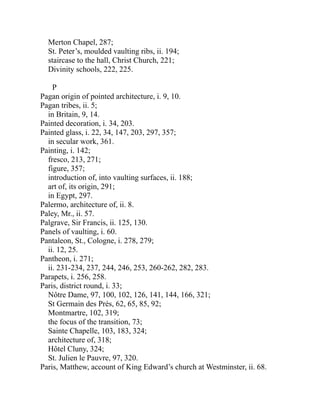 Merton Chapel, 287;
St. Peter’s, moulded vaulting ribs, ii. 194;
staircase to the hall, Christ Church, 221;
Divinity schools, 222, 225.
P
Pagan origin of pointed architecture, i. 9, 10.
Pagan tribes, ii. 5;
in Britain, 9, 14.
Painted decoration, i. 34, 203.
Painted glass, i. 22, 34, 147, 203, 297, 357;
in secular work, 361.
Painting, i. 142;
fresco, 213, 271;
figure, 357;
introduction of, into vaulting surfaces, ii. 188;
art of, its origin, 291;
in Egypt, 297.
Palermo, architecture of, ii. 8.
Paley, Mr., ii. 57.
Palgrave, Sir Francis, ii. 125, 130.
Panels of vaulting, i. 60.
Pantaleon, St., Cologne, i. 278, 279;
ii. 12, 25.
Pantheon, i. 271;
ii. 231-234, 237, 244, 246, 253, 260-262, 282, 283.
Parapets, i. 256, 258.
Paris, district round, i. 33;
Nôtre Dame, 97, 100, 102, 126, 141, 144, 166, 321;
St Germain des Près, 62, 65, 85, 92;
Montmartre, 102, 319;
the focus of the transition, 73;
Sainte Chapelle, 103, 183, 324;
architecture of, 318;
Hôtel Cluny, 324;
St. Julien le Pauvre, 97, 320.
Paris, Matthew, account of King Edward’s church at Westminster, ii. 68.
 