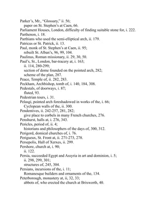 Parker’s, Mr., “Glossary,” ii. 56;
paper on St. Stephen’s at Caen, 66.
Parliament Houses, London, difficulty of finding suitable stone for, i. 222.
Parthenon, i. 18.
Parthians who used the semi-elliptical arch, ii. 179.
Patricus or St. Patrick, ii. 13.
Paul, monk of St. Stephen’s at Caen, ii. 95;
rebuilt St. Alban’s, 96, 99, 104.
Paulinus, Roman missionary, ii. 29, 30, 50.
Paul’s, St., London, bar-tracery at, i. 163;
ii. 114, 280-299;
section of dome founded on the pointed arch, 282;
scheme of the plan, 287.
Peace, Temple of, ii. 282, 283.
Peckham, Archbishop, tomb of, i. 140, 184, 308.
Pedestals, of doorways, i. 87;
fluted, 93.
Pedestrian tours, i. 31.
Pelasgi, pointed arch foreshadowed in works of the, i. 66;
Cyclopean walls of the, ii. 300.
Pendentives, ii. 242-257, 281, 282;
give place to corbels in many French churches, 276.
Penshurst, halls at, i. 276, 343.
Pericles, period of, ii. 4;
historians and philosophers of the days of, 300, 312.
Perigord, domical churches of, i. 76.
Perigueux, St. Front at, ii. 271-273, 278.
Persepolis, Hall of Xerxes, ii. 299.
Pershore, church at, i. 90;
ii. 122.
Persia, succeeded Egypt and Assyria in art and dominion, i. 5;
ii. 298, 299, 301;
structures of, 245, 304.
Persians, incursions of the, i. 11;
Romanesque builders and ornaments of the, 134.
Peterborough, monastery at, ii, 32, 33;
abbots of, who erected the church at Brixworth, 40.
 