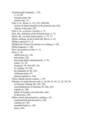Peterborough Cathedral, i. 191;
ii. 33, 99;
transept aisles, 90;
eastern end, 113.
Peter’s, St., Rome, ii. 115, 253, 280-289;
section of dome founded on the pointed arch, 282;
scheme of the plan, 287.
Peter’s, St., at Gowts, Lincoln, ii. 72.
Petit, Mr., definition of the Norman style, ii. 73.
Petrie, Mr., on early Irish remains, ii. 15, 17.
Pharos, Roman, on the Castle-hill, Dover, ii. 43.
Phidias, period of, ii. 4.
Philibert de l’Orme, his treatise on vaulting, ii. 182.
Philip Augustus, i. 140.
Picts, devastations of the, ii. 13.
Piers, ii. 76;
subdivision of, i. 48;
and arches, 225;
decorated shafts substituted for, ii. 76;
orders, 76, 78;
clustered, 78, 146-148, 151;
in vaulting, 79, 158;
development of, 80, 143;
of Roman brick, 97;
pilaster capitals to, 140.
Pietro, Italian mosaic-worker, i. 179.
Pilasters, in Anglo-Saxon work, ii. 36-38, 42, 45, 51, 52, 58, 76;
in Norman vaulting, 80, 156, 158;
used asbuttresses in Norman, 82, 102, 103;
capitals to, 140;
jambs of arcades converted into, ibid.;
to doorways, 149.
Pillars, forms determined by vaulting, i. 63;
constructional and decorative, 146;
varieties of, 149;
moulded bands to, 150;
bases, ibid.;
 