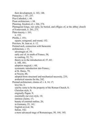 their development, ii. 143, 146.
Pinnacles, i. 147, 237.
Pisa Cathedral, i. 44.
Pisan architecture, i. 84.
Planning, freedom of, i. 266, 274.
Plantagenet kings, our early, lie buried, and effigies of, at the abbey church
of Fontevrault, ii. 261, 275.
Plate-tracery, i. 161;
ii. 152.
Plinths, i. 151;
square, octagonal, and round, 152.
Poictiers, St. Jean at, ii. 12.
Pointed arch, connection with Saracenic
architecture, i. 13;
advantages of, 19;
early use of, in south of France, 54;
in vaulting, 52, 71;
theory as to the introduction of, 57, 65;
ii. 108, 181;
adoption magical, i. 68;
systematic introduction into France,;
at St. Denis, 79;
at Noyon, 88;
adopted from structural and mechanical necessity, 235;
æsthetical reasons for the, 242.
Pointed architecture, claims of, i. 4, 14, 17;
love for, 3;
said by some to be the property of the Roman Church, 8;
Christian style, 9;
originally Pagan, 9;
essentially our own style, 14;
intrinsic claims, 17;
beauty of external outline, 26;
in Germany, 33, 141;
English revival, 36;
Italian, 142;
a more advanced stage of Romanesque, 50, 144, 145;
 