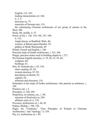 English, 112, 341;
leading characteristics of, 146;
ii. 2, 5;
doorways in, 77;
transition of Norman into, 131;
the culminating Christian architecture of our group of nations in the
West, 308.
Poole, Mr. Ayliffe, ii. 57.
Porch, at Ely, i. 126, 139, 144, 167, 189;
ii. 151;
Anglo-Saxon, at Bradford, Wilts, 46;
western, at Barton-upon-Humber, 53;
gabled, at Monk Wearmouth, 49.
Portals, French and English, i. 166.
Practical study of Gothic architecture, i. 331, 344.
Prague, precious stones used in building chapel at, i. 271.
Pre-Norman English churches, ii. 19, 26, 35, 39, 44;
sculpture, 60;
buildings, 61.
Près, St. Germain des, i. 62, 319;
choir vaulting, 65, 92;
western doorway, 87, 92;
description of church, 91;
capitals, 92;
triforium and clerestory, 118.
Pretenders in the study of Gothic architecture, who practise as architects, i.
350.
Primitive art, i. 5.
Procopius, ii. 244, 249.
Proportion, in columns, etc., i. 49;
rejection of fixed rules in, 230;
arbitrary rules of, ii. 178.
Provence, architecture of, i. 44, 45.
Pudsey, Bishop, i. 106, 120.
Pugin, his “Contrasts,” “True Principles of Pointed or Christian
Architecture,” and “Apology,” ii. 319.
Puy, Le, architecture at, i. 99.
 