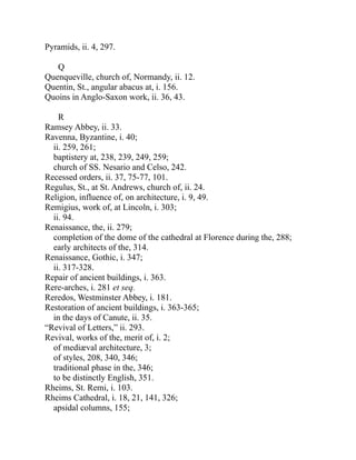 Pyramids, ii. 4, 297.
Q
Quenqueville, church of, Normandy, ii. 12.
Quentin, St., angular abacus at, i. 156.
Quoins in Anglo-Saxon work, ii. 36, 43.
R
Ramsey Abbey, ii. 33.
Ravenna, Byzantine, i. 40;
ii. 259, 261;
baptistery at, 238, 239, 249, 259;
church of SS. Nesario and Celso, 242.
Recessed orders, ii. 37, 75-77, 101.
Regulus, St., at St. Andrews, church of, ii. 24.
Religion, influence of, on architecture, i. 9, 49.
Remigius, work of, at Lincoln, i. 303;
ii. 94.
Renaissance, the, ii. 279;
completion of the dome of the cathedral at Florence during the, 288;
early architects of the, 314.
Renaissance, Gothic, i. 347;
ii. 317-328.
Repair of ancient buildings, i. 363.
Rere-arches, i. 281 et seq.
Reredos, Westminster Abbey, i. 181.
Restoration of ancient buildings, i. 363-365;
in the days of Canute, ii. 35.
“Revival of Letters,” ii. 293.
Revival, works of the, merit of, i. 2;
of mediæval architecture, 3;
of styles, 208, 340, 346;
traditional phase in the, 346;
to be distinctly English, 351.
Rheims, St. Remi, i. 103.
Rheims Cathedral, i. 18, 21, 141, 326;
apsidal columns, 155;
 