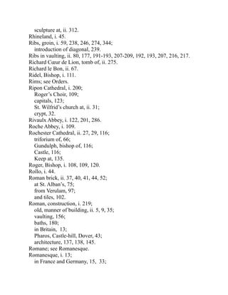 sculpture at, ii. 312.
Rhineland, i. 45.
Ribs, groin, i. 59, 238, 246, 274, 344;
introduction of diagonal, 239.
Ribs in vaulting, ii. 80, 177, 191-193, 207-209, 192, 193, 207, 216, 217.
Richard Cœur de Lion, tomb of, ii. 275.
Richard le Bon, ii. 67.
Ridel, Bishop, i. 111.
Rims; see Orders.
Ripon Cathedral, i. 200;
Roger’s Choir, 109;
capitals, 123;
St. Wilfrid’s church at, ii. 31;
crypt, 32.
Rivaulx Abbey, i. 122, 201, 286.
Roche Abbey, i. 109.
Rochester Cathedral, ii. 27, 29, 116;
triforium of, 66;
Gundulph, bishop of, 116;
Castle, 116;
Keep at, 135.
Roger, Bishop, i. 108, 109, 120.
Rollo, i. 44.
Roman brick, ii. 37, 40, 41, 44, 52;
at St. Alban’s, 75;
from Verulam, 97;
and tiles, 102.
Roman, construction, i. 219;
old, manner of building, ii. 5, 9, 35;
vaulting, 156;
baths, 180;
in Britain, 13;
Pharos, Castle-hill, Dover, 43;
architecture, 137, 138, 145.
Romane; see Romanesque.
Romanesque, i. 13;
in France and Germany, 15, 33;
 