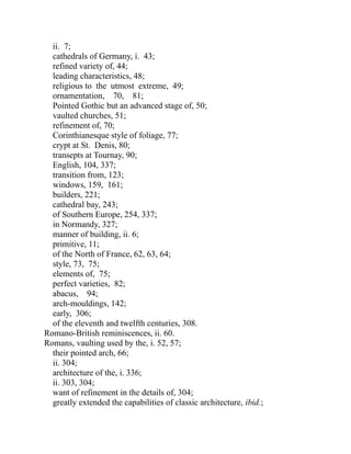 ii. 7;
cathedrals of Germany, i. 43;
refined variety of, 44;
leading characteristics, 48;
religious to the utmost extreme, 49;
ornamentation, 70, 81;
Pointed Gothic but an advanced stage of, 50;
vaulted churches, 51;
refinement of, 70;
Corinthianesque style of foliage, 77;
crypt at St. Denis, 80;
transepts at Tournay, 90;
English, 104, 337;
transition from, 123;
windows, 159, 161;
builders, 221;
cathedral bay, 243;
of Southern Europe, 254, 337;
in Normandy, 327;
manner of building, ii. 6;
primitive, 11;
of the North of France, 62, 63, 64;
style, 73, 75;
elements of, 75;
perfect varieties, 82;
abacus, 94;
arch-mouldings, 142;
early, 306;
of the eleventh and twelfth centuries, 308.
Romano-British reminiscences, ii. 60.
Romans, vaulting used by the, i. 52, 57;
their pointed arch, 66;
ii. 304;
architecture of the, i. 336;
ii. 303, 304;
want of refinement in the details of, 304;
greatly extended the capabilities of classic architecture, ibid.;
 