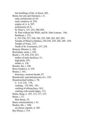 late buildings of the, in Syria, 305.
Rome, her arts and literature, i. 5;
early architecture of, 45;
early windows of, 250;
empire of, ii. 4, 297;
architecture of, 6;
St. Peter’s, 115, 253, 280-289;
St. Paul without the Walls, and St. John Lateran, 146;
Pantheon, i. 271;
ii. 231-234, 237, 244, 246, 253, 260, 262, 282, 283;
Temple of Minerva Medica, 234-236, 239, 246, 249, 259;
Temple of Vesta, 237;
Tomb of St. Constantia, 237, 238.
Romsey Minster, ii. 108.
Roof-plate, stone, i. 258.
Roofs, i. 19, 254, 274, 327;
timber of early basilicas, 51;
high pitch, 255;
timber, ii. 136.
Rosette, the, i. 248.
Rose-windows, ii. 218.
Rouen, i. 141;
doorways, western façade, 87.
Round arch, outward pressure of, i. 233.
Round-arched Gothic, i. 70;
ii. 5, 8, 134, 178;
vaulting, 153-168, 191;
vaulting of oblong bays, 163;
vaulting with raised ridges, 171.
Rufus, King, ii. 107, 113, 117, 127.
Ruins, i. 31;
their decay, 32.
Runic ornamentation, i. 41.
Ruskin, Mr., i. 349;
on classic capitals, ii. 302.
Rye House, i. 314.
 