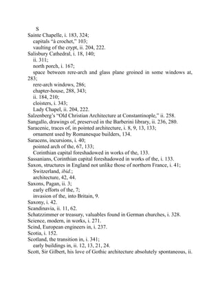 S
Sainte Chapelle, i. 183, 324;
capitals “à crochet,” 103;
vaulting of the crypt, ii. 204, 222.
Salisbury Cathedral, i. 18, 140;
ii. 311;
north porch, i. 167;
space between rere-arch and glass plane groined in some windows at,
283;
rere-arch windows, 286;
chapter-house, 288, 343;
ii. 184, 210;
cloisters, i. 343;
Lady Chapel, ii. 204, 222.
Salzenberg’s “Old Christian Architecture at Constantinople,” ii. 258.
Sangallo, drawings of, preserved in the Barberini library, ii. 236, 280.
Saracenic, traces of, in pointed architecture, i. 8, 9, 13, 133;
ornament used by Romanesque builders, 134.
Saracens, incursions, i. 40;
pointed arch of the, 67, 133;
Corinthian capital foreshadowed in works of the, 133.
Sassanians, Corinthian capital foreshadowed in works of the, i. 133.
Saxon, structures in England not unlike those of northern France, i. 41;
Switzerland, ibid.;
architecture, 42, 44.
Saxons, Pagan, ii. 3;
early efforts of the, 7;
invasion of the, into Britain, 9.
Saxony, i. 42.
Scandinavia, ii. 11, 62.
Schatzzimmer or treasury, valuables found in German churches, i. 328.
Science, modern, in works, i. 271.
Scind, European engineers in, i. 237.
Scotia, i. 152.
Scotland, the transition in, i. 341;
early buildings in, ii. 12, 13, 21, 24.
Scott, Sir Gilbert, his love of Gothic architecture absolutely spontaneous, ii.
 