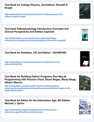 Test Bank for College Physics, 2nd Edition: Randall D.
Knight
http://testbankbell.com/product/test-bank-for-college-physics-2nd-
edition-randall-d-knight/
Test bank Pathophysiology Introductory Concepts and
Clinical Perspectives 2nd Edition Capriotti
http://testbankbell.com/product/test-bank-pathophysiology-
introductory-concepts-and-clinical-perspectives-2nd-edition-capriotti/
Test Bank for Statistics, 3/E 3rd Edition : 0321891953
http://testbankbell.com/product/test-bank-for-statistics-3-e-3rd-
edition-0321891953/
Test Bank for Building Python Programs Plus MyLab
Programming with Pearson eText, Stuart Reges, Marty Stepp,
Allison Obourn
http://testbankbell.com/product/test-bank-for-building-python-
programs-plus-mylab-programming-with-pearson-etext-stuart-reges-marty-
stepp-allison-obourn/
Test Bank for Ethics for the Information Age, 8th Edition
Michael J. Quinn
http://testbankbell.com/product/test-bank-for-ethics-for-the-
information-age-8th-edition-michael-j-quinn/
 