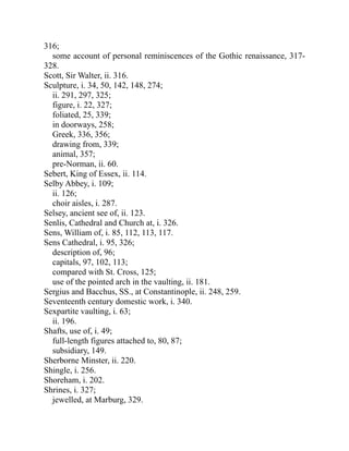 316;
some account of personal reminiscences of the Gothic renaissance, 317-
328.
Scott, Sir Walter, ii. 316.
Sculpture, i. 34, 50, 142, 148, 274;
ii. 291, 297, 325;
figure, i. 22, 327;
foliated, 25, 339;
in doorways, 258;
Greek, 336, 356;
drawing from, 339;
animal, 357;
pre-Norman, ii. 60.
Sebert, King of Essex, ii. 114.
Selby Abbey, i. 109;
ii. 126;
choir aisles, i. 287.
Selsey, ancient see of, ii. 123.
Senlis, Cathedral and Church at, i. 326.
Sens, William of, i. 85, 112, 113, 117.
Sens Cathedral, i. 95, 326;
description of, 96;
capitals, 97, 102, 113;
compared with St. Cross, 125;
use of the pointed arch in the vaulting, ii. 181.
Sergius and Bacchus, SS., at Constantinople, ii. 248, 259.
Seventeenth century domestic work, i. 340.
Sexpartite vaulting, i. 63;
ii. 196.
Shafts, use of, i. 49;
full-length figures attached to, 80, 87;
subsidiary, 149.
Sherborne Minster, ii. 220.
Shingle, i. 256.
Shoreham, i. 202.
Shrines, i. 327;
jewelled, at Marburg, 329.
 