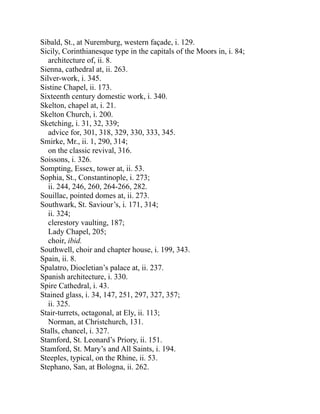 Sibald, St., at Nuremburg, western façade, i. 129.
Sicily, Corinthianesque type in the capitals of the Moors in, i. 84;
architecture of, ii. 8.
Sienna, cathedral at, ii. 263.
Silver-work, i. 345.
Sistine Chapel, ii. 173.
Sixteenth century domestic work, i. 340.
Skelton, chapel at, i. 21.
Skelton Church, i. 200.
Sketching, i. 31, 32, 339;
advice for, 301, 318, 329, 330, 333, 345.
Smirke, Mr., ii. 1, 290, 314;
on the classic revival, 316.
Soissons, i. 326.
Sompting, Essex, tower at, ii. 53.
Sophia, St., Constantinople, i. 273;
ii. 244, 246, 260, 264-266, 282.
Souillac, pointed domes at, ii. 273.
Southwark, St. Saviour’s, i. 171, 314;
ii. 324;
clerestory vaulting, 187;
Lady Chapel, 205;
choir, ibid.
Southwell, choir and chapter house, i. 199, 343.
Spain, ii. 8.
Spalatro, Diocletian’s palace at, ii. 237.
Spanish architecture, i. 330.
Spire Cathedral, i. 43.
Stained glass, i. 34, 147, 251, 297, 327, 357;
ii. 325.
Stair-turrets, octagonal, at Ely, ii. 113;
Norman, at Christchurch, 131.
Stalls, chancel, i. 327.
Stamford, St. Leonard’s Priory, ii. 151.
Stamford, St. Mary’s and All Saints, i. 194.
Steeples, typical, on the Rhine, ii. 53.
Stephano, San, at Bologna, ii. 262.
 