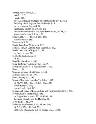 Timber, street fronts, i. 21;
roofs, 22, 55;
work, 345;
roofs, seating, and screens of Norfolk and Suffolk, 300;
building of the Pagan tribes in Britain, ii. 9;
in pre-Norman England, 26;
temporary church of, at York, 29;
imitation construction in Anglo-Saxon work, 36, 38, 58;
chapel at Greensted, Essex, 56.
Tintern Abbey, i. 140, 164, 286, 433;
chapter-house, 285.
Tithe-barns, i. 21.
Tivoli, Temple of Vesta at, ii. 237.
Tomaso, San, at Lymine, near Bajamo, ii. 262.
Tombs, rock-cut, of Egypt, ii. 297;
at Beni Hassan, 298.
Toothed ornament, i. 248;
ii. 151.
Torcello, church at, ii. 306.
Torre dei Schiavi, dome of the, ii. 237.
Torrigiano, work of, at Westminster, i. 312.
Torus, i. 151.
Touloun, mosque of, at Cairo, ii. 144.
Tournay, transepts at, i. 90.
Tours, tracery at, i. 162.
Tower of London, chapel of St. John, i. 313;
ii. 88, 93, 116, 120, 130, 135, 162, 324;
semi-dome of, 277;
apsidal aisle, 165, 183.
Towers and spires of Lincolnshire and Northamptonshire, i. 300.
Towers, round, of Ireland, ii. 25;
in Anglo-Saxon work, 37, 38, 40-49, 58;
between Lincoln and the Humber, 72.
Town-halls, i. 21, 260.
Trabeated architecture, i. 18, 45, 46, 274;
ii. 5, 73, 136, 138, 140, 303;
difficulty of carrying out, on a large scale, i. 222;
 