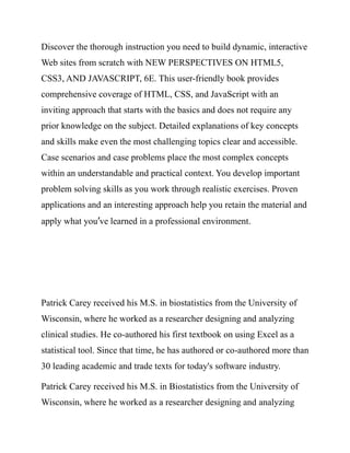 Discover the thorough instruction you need to build dynamic, interactive
Web sites from scratch with NEW PERSPECTIVES ON HTML5,
CSS3, AND JAVASCRIPT, 6E. This user-friendly book provides
comprehensive coverage of HTML, CSS, and JavaScript with an
inviting approach that starts with the basics and does not require any
prior knowledge on the subject. Detailed explanations of key concepts
and skills make even the most challenging topics clear and accessible.
Case scenarios and case problems place the most complex concepts
within an understandable and practical context. You develop important
problem solving skills as you work through realistic exercises. Proven
applications and an interesting approach help you retain the material and
apply what you’ve learned in a professional environment.
Patrick Carey received his M.S. in biostatistics from the University of
Wisconsin, where he worked as a researcher designing and analyzing
clinical studies. He co-authored his first textbook on using Excel as a
statistical tool. Since that time, he has authored or co-authored more than
30 leading academic and trade texts for today's software industry.
Patrick Carey received his M.S. in Biostatistics from the University of
Wisconsin, where he worked as a researcher designing and analyzing
 