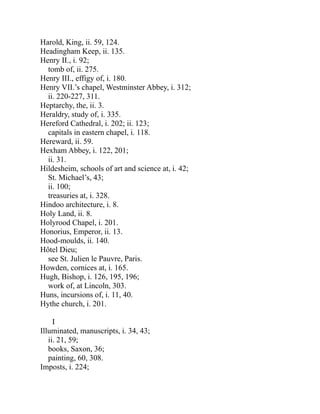 Harold, King, ii. 59, 124.
Headingham Keep, ii. 135.
Henry II., i. 92;
tomb of, ii. 275.
Henry III., effigy of, i. 180.
Henry VII.’s chapel, Westminster Abbey, i. 312;
ii. 220-227, 311.
Heptarchy, the, ii. 3.
Heraldry, study of, i. 335.
Hereford Cathedral, i. 202; ii. 123;
capitals in eastern chapel, i. 118.
Hereward, ii. 59.
Hexham Abbey, i. 122, 201;
ii. 31.
Hildesheim, schools of art and science at, i. 42;
St. Michael’s, 43;
ii. 100;
treasuries at, i. 328.
Hindoo architecture, i. 8.
Holy Land, ii. 8.
Holyrood Chapel, i. 201.
Honorius, Emperor, ii. 13.
Hood-moulds, ii. 140.
Hôtel Dieu;
see St. Julien le Pauvre, Paris.
Howden, cornices at, i. 165.
Hugh, Bishop, i. 126, 195, 196;
work of, at Lincoln, 303.
Huns, incursions of, i. 11, 40.
Hythe church, i. 201.
I
Illuminated, manuscripts, i. 34, 43;
ii. 21, 59;
books, Saxon, 36;
painting, 60, 308.
Imposts, i. 224;
 