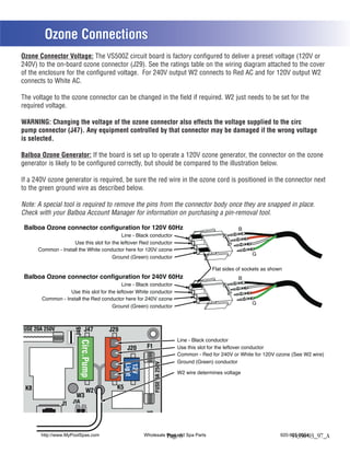 Ozone Connections
Ozone Connector Voltage: The VS500Z circuit board is factory configured to deliver a preset voltage (120V or
240V) to the on-board ozone connector (J29). See the ratings table on the wiring diagram attached to the cover
of the enclosure for the configured voltage. For 240V output W2 connects to Red AC and for 120V output W2
connects to White AC.

The voltage to the ozone connector can be changed in the field if required. W2 just needs to be set for the
required voltage.

WARNING: Changing the voltage of the ozone connector also effects the voltage supplied to the circ
pump connector (J47). Any equipment controlled by that connector may be damaged if the wrong voltage
is selected.

Balboa Ozone Generator: If the board is set up to operate a 120V ozone generator, the connector on the ozone
generator is likely to be configured correctly, but should be compared to the illustration below.

If a 240V ozone generator is required, be sure the red wire in the ozone cord is positioned in the connector next
to the green ground wire as described below.

Note: A special tool is required to remove the pins from the connector body once they are snapped in place.
Check with your Balboa Account Manager for information on purchasing a pin-removal tool.

 Balboa Ozone connector configuration for 120V 60Hz                                                B
                                           Line - Black conductor
                    Use this slot for the leftover Red conductor
      Common - Install the White conductor here for 120V ozone
                                                                                                         G
                                      Ground (Green) conductor

                                                                                        Flat sides of sockets as shown
 Balboa Ozone connector configuration for 240V 60Hz                                                B
                                           Line - Black conductor
                   Use this slot for the leftover White conductor
        Common - Install the Red conductor here for 240V ozone
                                                                                                         G
                                       Ground (Green) conductor



FUSE 20A 250V               J47
                      J46




                                     J29
                                                                          Line - Black conductor
                         Circ.Pump
                              R




                                              J20     F1                  Use this slot for the leftover conductor
                              B




                                                                          Common - Red for 240V or White for 120V ozone (See W2 wire)
                                                                          Ground (Green) conductor
                                                           FUSE 3A 250V
                                               W
                                             Light
                              W




                                             12V




                                                                          W2 wire determines voltage
                                               W
                              G




 K8                                     K5
                              W2
                       W3
                J1 J1A
                                                     J10


       http://www.MyPoolSpas.com                     Wholesale Pool and Spa Parts
                                                               Page 8                                                920-925-3094
                                                                                                                          54356-03_97_A
 