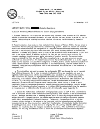 USCC-E4 01 November 2015
MEMORANDUM FOR Dr. Maria Vega, Battalion Operations.
SUBJECT: Preventing Malaria Outbreak for Soldiers Deployed to Liberia
1. Purpose: Despite our unit’s use of the anti-malarial drug Malarone, there is still not a 100% effective
solution for preventing the spread of malaria. We have identified the main problem to be the fact that our
soldiers could possibly be bitten by mosquitos; therefore, contracting the life-threatening disease—
malaria.
2. Recommendation: As a result, we have evaluated three Courses of Actions (COAs) that are aimed to
help control the mosquito population near our soldier’s living quarters. Before we present our empirical
analysis it is important to note that we optimized in a way that best encompasses the following objectives:
reduction of the mosquito population in the short term (less than 6 months), reduction of the mosquito
population in the long term (greater than 6 months), as well as minimizing our environmental footprint and
harm to our human capital. In addition, we found that there are two common ways to control the
mosquito population: insecticide spray and/or elimination of breeding grounds. Our subject matter
experts concluded that there are about 10 million mosquitos living by our base camp, and our rate
coefficient was believed to 1.2. We made the assumptions that all information given to us by the subject
matter experts is correct because of their background in the field, that no external factors like weather will
cause a drastic variation in the population because of accurate forecasting, and that we have taken all
necessary safety precautions to prevents harm to the environment and people due to our adherence to
said precautions.
a. The methodology we used to evaluate the best possible COA was through the use of Improved
Euler’s Method (Appendix B). In order to evaluate the function of time and population, we used a
logistical model in conjunction with the associated COA data provided by our subject matter experts.
After we modeled the problem, we highlighted the 6 month (short-term) and 12 month (long-term),
respectively, in accordance with the objectives of the commander. Furthermore, after evaluation we
looked at, “p_n” or simply the population of mosquitos, values at the short-term and long-term
benchmarks to see if one method worked better than the other. BLUF: Course of Action B, which
consisted of devoting the majority of resources towards destroying mosquito breeding grounds, worked
the best. With the initial estimate of mosquitos at 10 million, COA B could potentially drop the population
of mosquitos down to 5.99 million after 6 months and 5.96 million after a year (Appendix B).
b. Despite the mathematical conformation of the projected success of COA B, other considerations
such as manpower and the severe reduction in carrying capacity were important to the recommendation
process. Although the destruction of breeding grounds would be physically taxing on the men and
women of the 62nd Engineer Battalion, the soldiers would be better off than risking potential negative
health effects associated with the insecticide spray. Furthermore, the use of personnel to fight the
mosquito problem instead of the reliance on the insecticide might be potentially more cost effective
because draining and filling requires less capital than the alternative. We concluded that the destruction
of breeding grounds proves to be a decision of longevity that will positively affect the 62nd Engineer
Battalion and negatively affect the mosquito populations in our area. All in all, COA B is the most cost-
effective, risk reducing, and effective course of action that is in line with the commander’s objectives.
3 Encls Joseph C. Bosse
1. Appendix A CDT, USCC
2. Appendix B United States Military Academy
DEPARTMENT OF THE ARMY
United States Military Academy
West Point, New York 10996
REPLY TO
ATTENTION OF
 