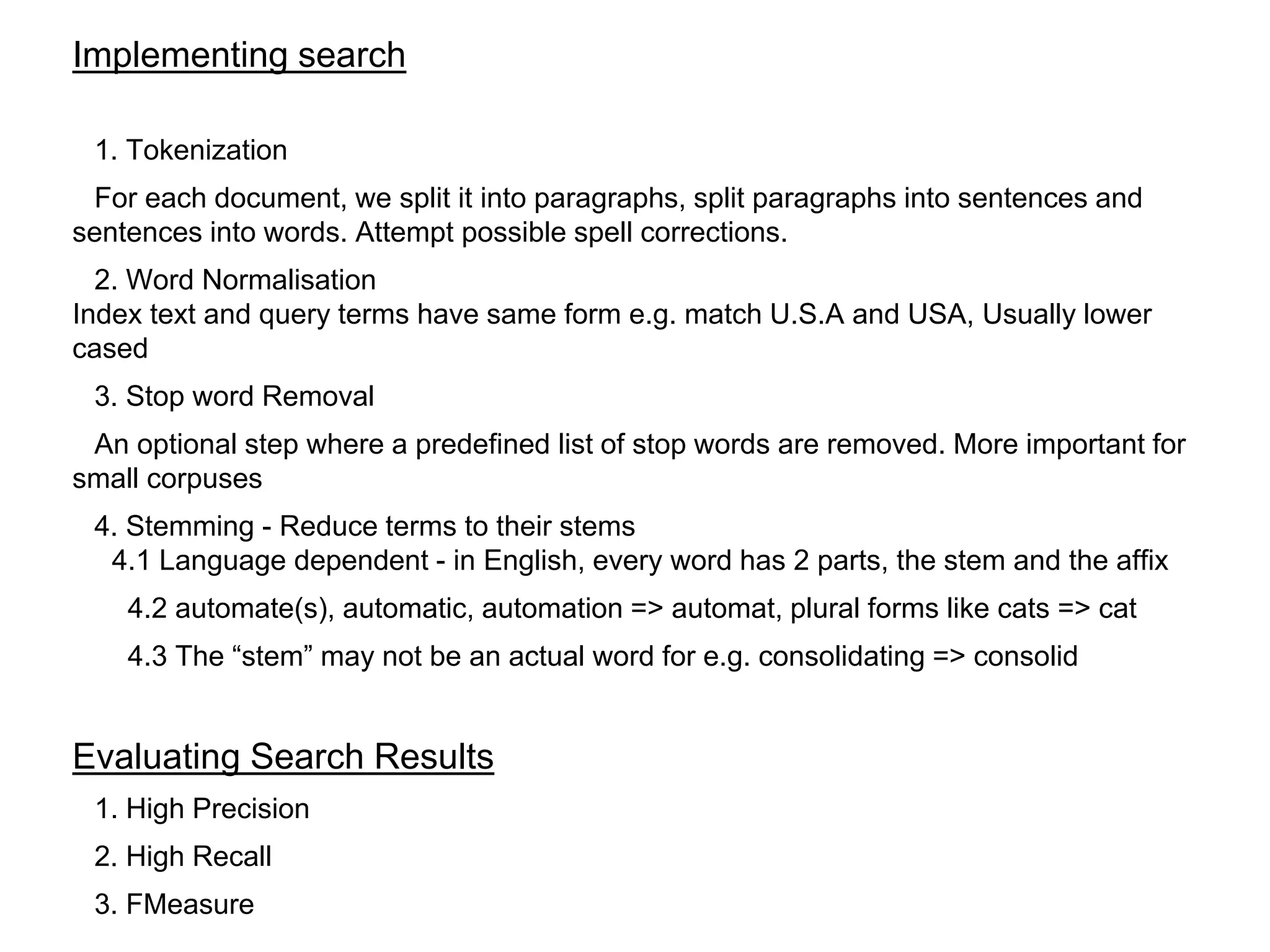 Implementing search
1. Tokenization
For each document, we split it into paragraphs, split paragraphs into sentences and
sentences into words. Attempt possible spell corrections.
2. Word Normalisation
Index text and query terms have same form e.g. match U.S.A and USA, Usually lower
cased
3. Stop word Removal
An optional step where a predefined list of stop words are removed. More important for
small corpuses
4. Stemming - Reduce terms to their stems
4.1 Language dependent - in English, every word has 2 parts, the stem and the affix
4.2 automate(s), automatic, automation => automat, plural forms like cats => cat
4.3 The “stem” may not be an actual word for e.g. consolidating => consolid
Evaluating Search Results
1. High Precision
2. High Recall
3. FMeasure
 