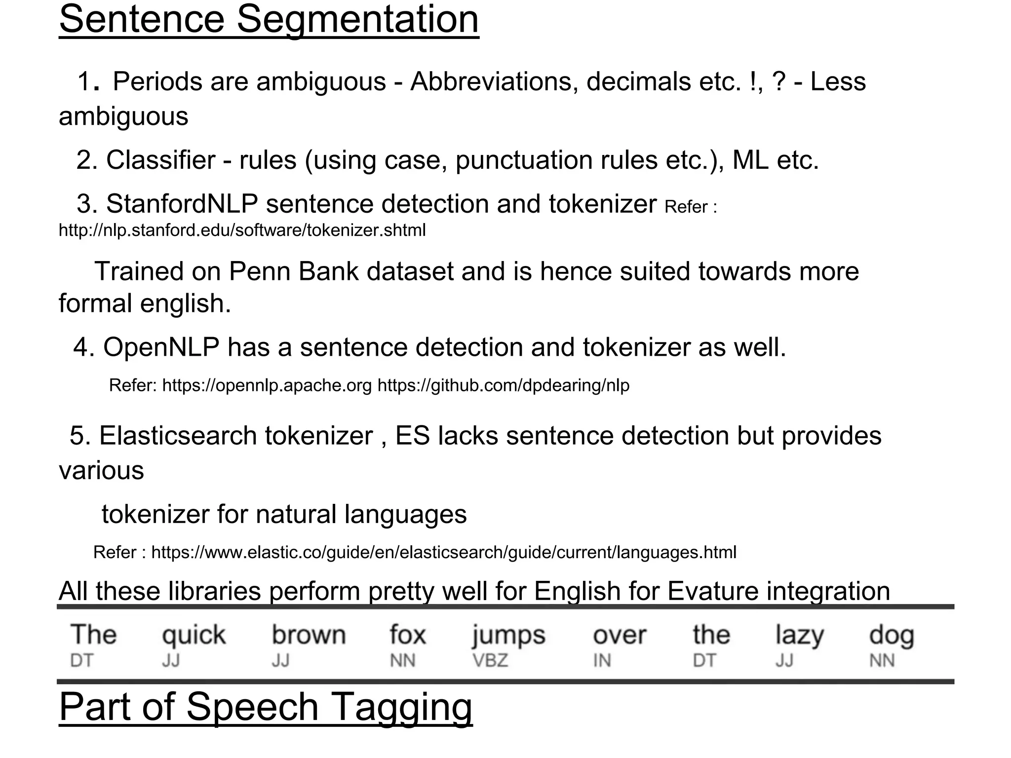 Sentence Segmentation
1. Periods are ambiguous - Abbreviations, decimals etc. !, ? - Less
ambiguous
2. Classifier - rules (using case, punctuation rules etc.), ML etc.
3. StanfordNLP sentence detection and tokenizer Refer :
http://nlp.stanford.edu/software/tokenizer.shtml
Trained on Penn Bank dataset and is hence suited towards more
formal english.
4. OpenNLP has a sentence detection and tokenizer as well.
Refer: https://opennlp.apache.org https://github.com/dpdearing/nlp
5. Elasticsearch tokenizer , ES lacks sentence detection but provides
various
tokenizer for natural languages
Refer : https://www.elastic.co/guide/en/elasticsearch/guide/current/languages.html
All these libraries perform pretty well for English for Evature integration
Elasticsearch is the way for general NLP an evaluation of other libs are
required as well
Part of Speech Tagging
 