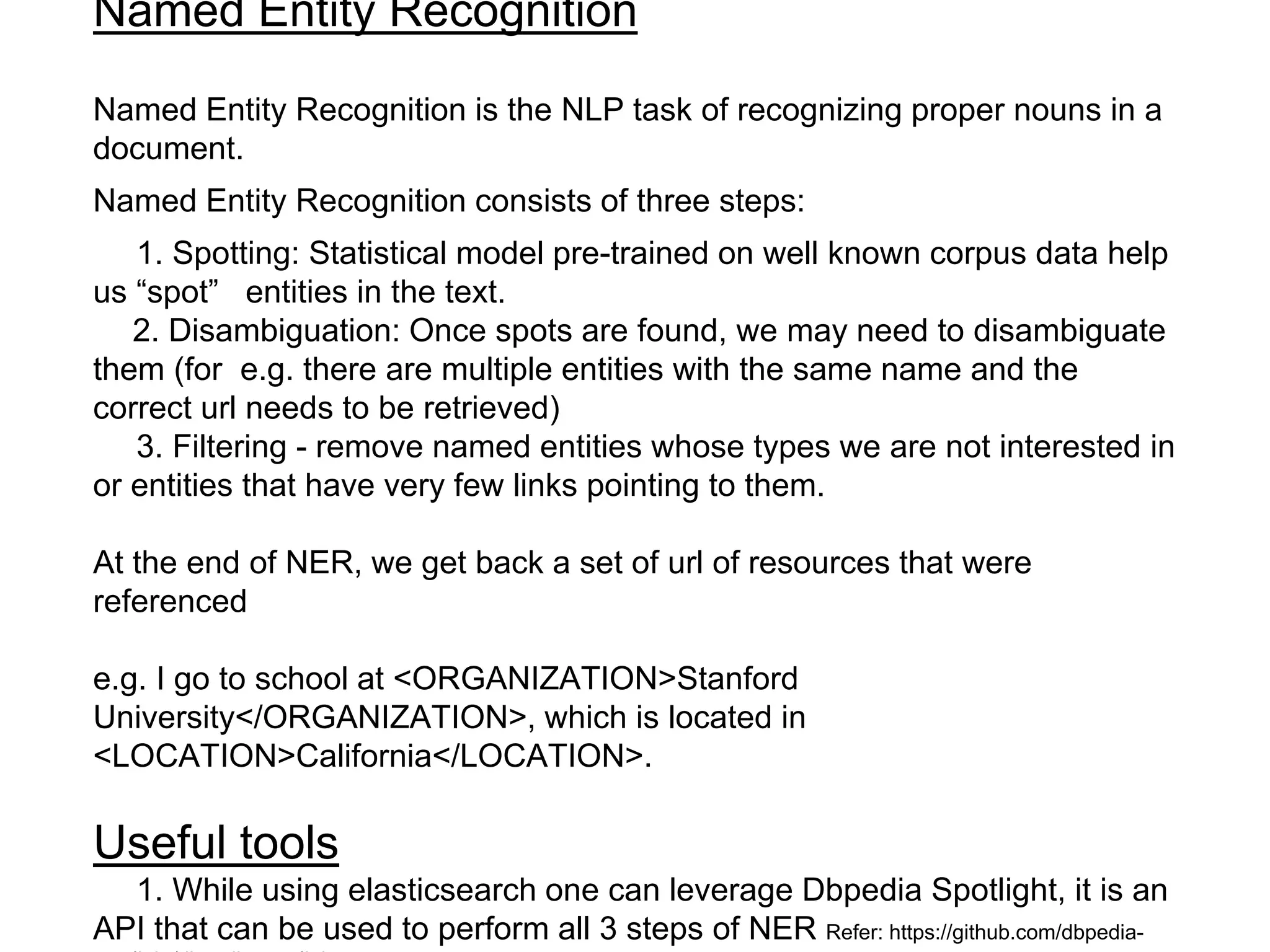 Named Entity Recognition
Named Entity Recognition is the NLP task of recognizing proper nouns in a
document.
Named Entity Recognition consists of three steps:
1. Spotting: Statistical model pre-trained on well known corpus data help
us “spot” entities in the text.
2. Disambiguation: Once spots are found, we may need to disambiguate
them (for e.g. there are multiple entities with the same name and the
correct url needs to be retrieved)
3. Filtering - remove named entities whose types we are not interested in
or entities that have very few links pointing to them.
At the end of NER, we get back a set of url of resources that were
referenced
e.g. I go to school at <ORGANIZATION>Stanford
University</ORGANIZATION>, which is located in
<LOCATION>California</LOCATION>.
Useful tools
1. While using elasticsearch one can leverage Dbpedia Spotlight, it is an
API that can be used to perform all 3 steps of NER Refer: https://github.com/dbpedia-
 