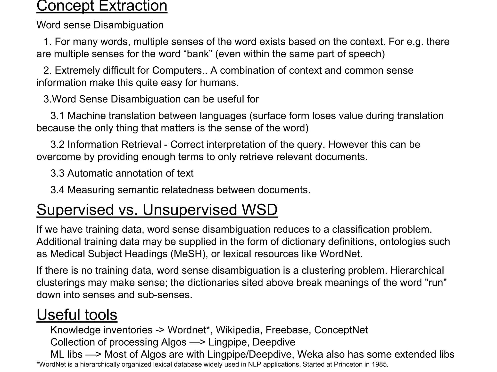 Concept Extraction
Word sense Disambiguation
1. For many words, multiple senses of the word exists based on the context. For e.g. there
are multiple senses for the word “bank” (even within the same part of speech)
2. Extremely difficult for Computers.. A combination of context and common sense
information make this quite easy for humans.
3.Word Sense Disambiguation can be useful for
3.1 Machine translation between languages (surface form loses value during translation
because the only thing that matters is the sense of the word)
3.2 Information Retrieval - Correct interpretation of the query. However this can be
overcome by providing enough terms to only retrieve relevant documents.
3.3 Automatic annotation of text
3.4 Measuring semantic relatedness between documents.
Supervised vs. Unsupervised WSD
If we have training data, word sense disambiguation reduces to a classification problem.
Additional training data may be supplied in the form of dictionary definitions, ontologies such
as Medical Subject Headings (MeSH), or lexical resources like WordNet.
If there is no training data, word sense disambiguation is a clustering problem. Hierarchical
clusterings may make sense; the dictionaries sited above break meanings of the word "run"
down into senses and sub-senses.
Useful tools
Knowledge inventories -> Wordnet*, Wikipedia, Freebase, ConceptNet
Collection of processing Algos —> Lingpipe, Deepdive
ML libs —> Most of Algos are with Lingpipe/Deepdive, Weka also has some extended libs
*WordNet is a hierarchically organized lexical database widely used in NLP applications. Started at Princeton in 1985.
 