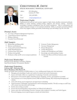 CHRISTOPHER M. SMITH
HOUSE MANAGER / PERSONAL ASSISTANT
Address: 503 S Broadway
Lantana, FL 33462
Cell: (561) 662-8896
Email: cmsprops@gmail.com
Professional Profile:
Experienced with end-user and customer support in high-volume, deadline-orientated workloads.
Skilled in critical thinking, problem-solving, judgment and decision making. Extensive
knowledge of property management from the owner’s perspective. Able to communicate and
explain technical concepts to non-technical individuals. Ability to recognize potential problems
before they happen; reliable, personable, hardworking, loyal and willing to go the extra mile.
Personal Assets:
• 15+ Years of Property Management Experience
• 7 Years Private Service Experience
• Willing to Relocate
• Extended Travel Welcomed
Skill Synopsis:
• Responsible and Dependable • Extensive Vendor Management
• Discreet and Dedicated • Inventory Management
• Caring and Committed Elder Care • Project Management
• Simple Meal Preparation • Vehicle Management
• Common Sense Self-starter • Familiar with Smartphones and Tablets
• Problem Solving Skills • Knowledge and understanding of trades
• Proficient in Mac and PC server/computer platforms • Familiar with Microsoft Word, Outlook, email
research
Professional Memberships:
Domestic Estate Managers Association, Member
Lake Worth Chamber of Commerce, Member
Professional Experience:
February 2007 – December 2015
Private Residence, Palm Beach, FL
Manage and schedule routine maintenance of 6,000sf residence on 3 acres, including grounds keeping, pool, vehicle maintenance.
• Managing and scheduling of trades and vendors for interior and exterior maintenance.
• Liaison with family offices on a regular basis for planning of travel & social itineraries.
• Procurement of household supplies (including grocery shopping), services, and equipment as needed.
• Travel between out-of-state properties (Easton, MD and Harbor Springs, MI) transporting belongings and
vehicles.
• Assist with driving, travel arraignments and appointment scheduling.
• Train houseman on Principals’ meal preferences and housekeeping standards. Provide coverage on staff’s days
off to ensure seven day week staff coverage.
• Family-style cooking as needed.
• Ensure that household policies and procedures are followed and adhered to.
• Liaison with other staff including: Executive Assistant, other residence’s Caretaker, and Yacht Captain.
• Personal shopping, execute special requests, errands and related duties
 