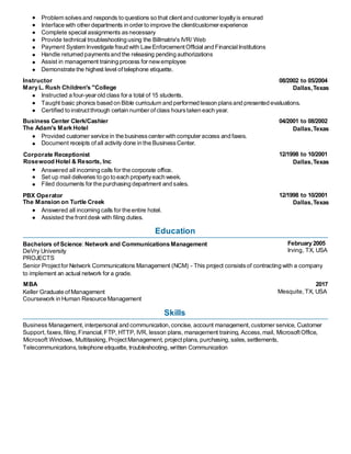 Problem solvesand responds to questions so that clientand customer loyaltyis ensured
Interface with other departments in order to improve the client/customer experience
Complete special assignments asnecessary
Provide technical troubleshooting using the Billmatrix's IVR/ Web
Payment System Investigate fraud with LawEnforcementOfficial and FinancialInstitutions
Handle returned paymentsand the releasing pending authorizations
Assist in management training process for newemployee
Demonstrate the highest level of telephone etiquette.
Instructor
Mary L. Rush Children's "College
Instructed a four-year old class for a total of 15 students.
Certified to instruct through certain number ofclass hourstaken each year.
Business Center Clerk/Cashier
The Adam's Mark Hotel
Provided customer service in the businesscenter with computer access and faxes.
Document receipts of all activity done in the BusinessCenter.
Corporate Receptionist
Rosewood Hotel & Resorts, Inc
Answered all incoming calls for the corporate office.
Set up mail deliveries to go to each propertyeach week.
Filed documents for the purchasing department and sales.
PBX Operator
The Mansion on Turtle Creek
Answered all incoming calls for the entire hotel.
Assisted the front desk with filing duties.
Education
Bachelors of Science: Network and Communications Management
DeVry University
PROJECTS
to implement an actual network for a grade.
MBA
Keller Graduate ofManagement
Coursework in Human Resource Management
Skills
Telecommunications, telephone etiquette, troubleshooting, written Communication
08/2002 to 05/2004
Dallas,Texas
04/2001 to 08/2002
Dallas,Texas
12/1998 to 10/2001
Dallas,Texas
12/1998 to 10/2001
Dallas,Texas
February 2005
Irving, TX, USA
2017
Mesquite, TX, USA
Taught basic phonics based on Bible curriculum and performed lesson plansand presented evaluations.
Senior Projectfor Network Communications Management (NCM) - This project consistsof contracting with a company
Business Management, interpersonal and communication,concise, account management,customer service, Customer
Support,faxes,filing, Financial, FTP, HTTP, IVR, lesson plans, management training, Access,mail, MicrosoftOffice,
Microsoft Windows, Multitasking, Project Management, projectplans, purchasing,sales,settlements,
 