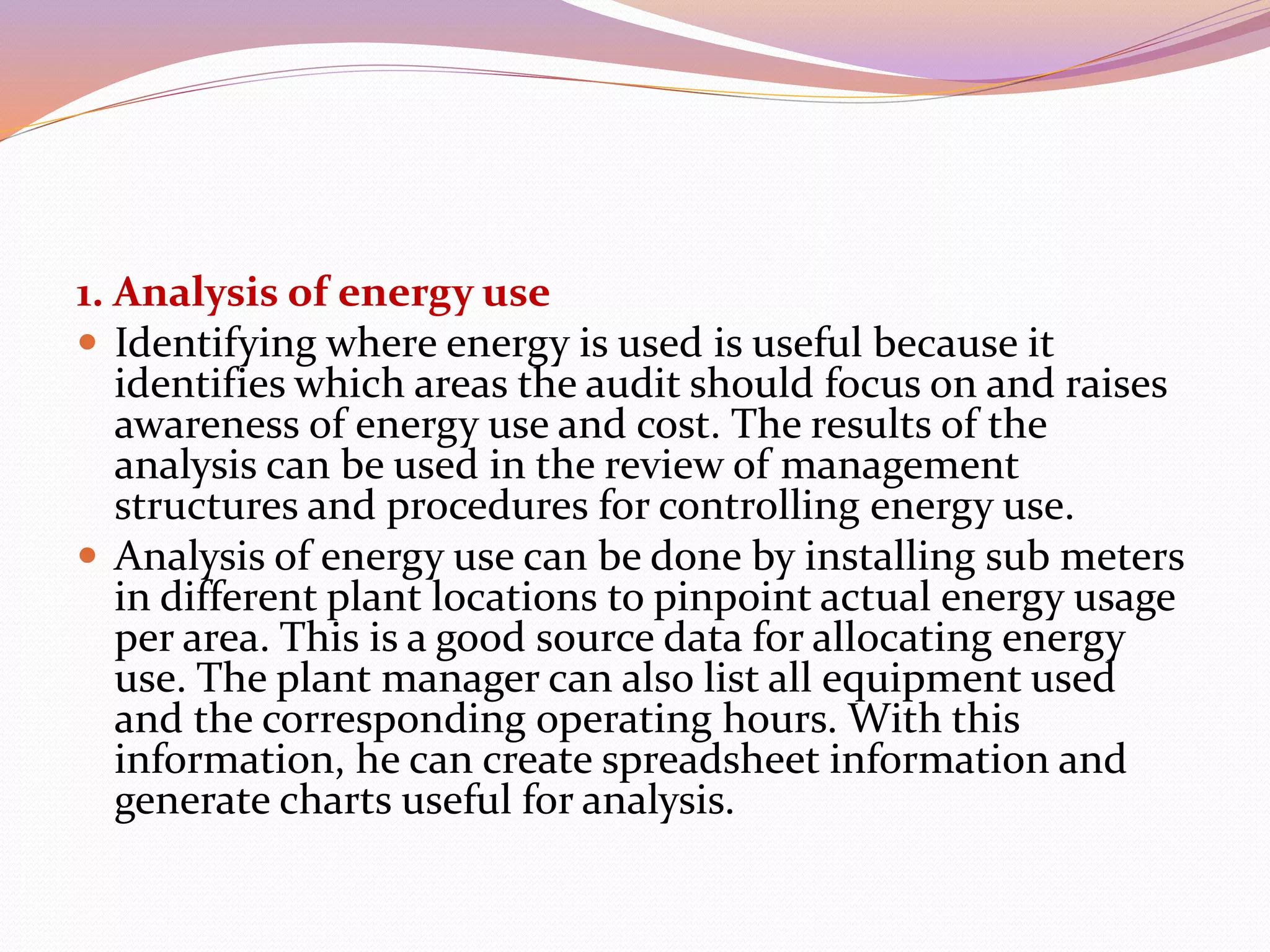 1. Analysis of energy use
 Identifying where energy is used is useful because it
identifies which areas the audit should focus on and raises
awareness of energy use and cost. The results of the
analysis can be used in the review of management
structures and procedures for controlling energy use.
 Analysis of energy use can be done by installing sub meters
in different plant locations to pinpoint actual energy usage
per area. This is a good source data for allocating energy
use. The plant manager can also list all equipment used
and the corresponding operating hours. With this
information, he can create spreadsheet information and
generate charts useful for analysis.
 