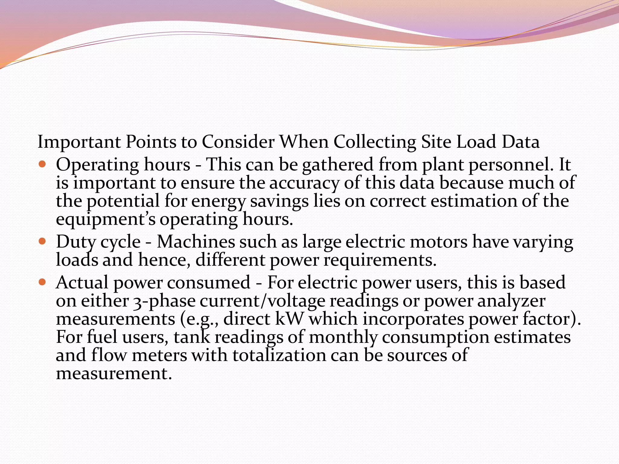 Important Points to Consider When Collecting Site Load Data
 Operating hours - This can be gathered from plant personnel. It
is important to ensure the accuracy of this data because much of
the potential for energy savings lies on correct estimation of the
equipment’s operating hours.
 Duty cycle - Machines such as large electric motors have varying
loads and hence, different power requirements.
 Actual power consumed - For electric power users, this is based
on either 3-phase current/voltage readings or power analyzer
measurements (e.g., direct kW which incorporates power factor).
For fuel users, tank readings of monthly consumption estimates
and flow meters with totalization can be sources of
measurement.
 