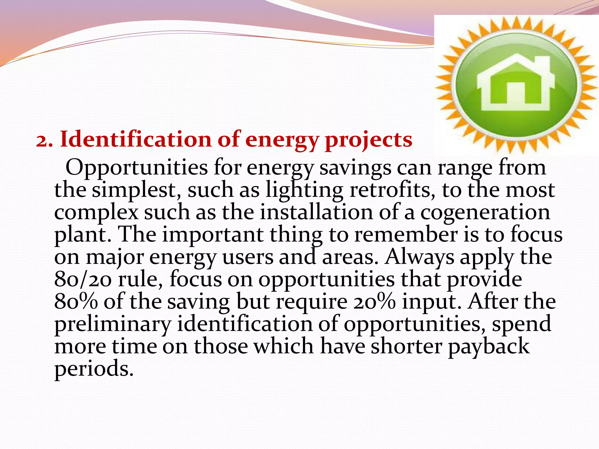2. Identification of energy projects
Opportunities for energy savings can range from
the simplest, such as lighting retrofits, to the most
complex such as the installation of a cogeneration
plant. The important thing to remember is to focus
on major energy users and areas. Always apply the
80/20 rule, focus on opportunities that provide
80% of the saving but require 20% input. After the
preliminary identification of opportunities, spend
more time on those which have shorter payback
periods.
 