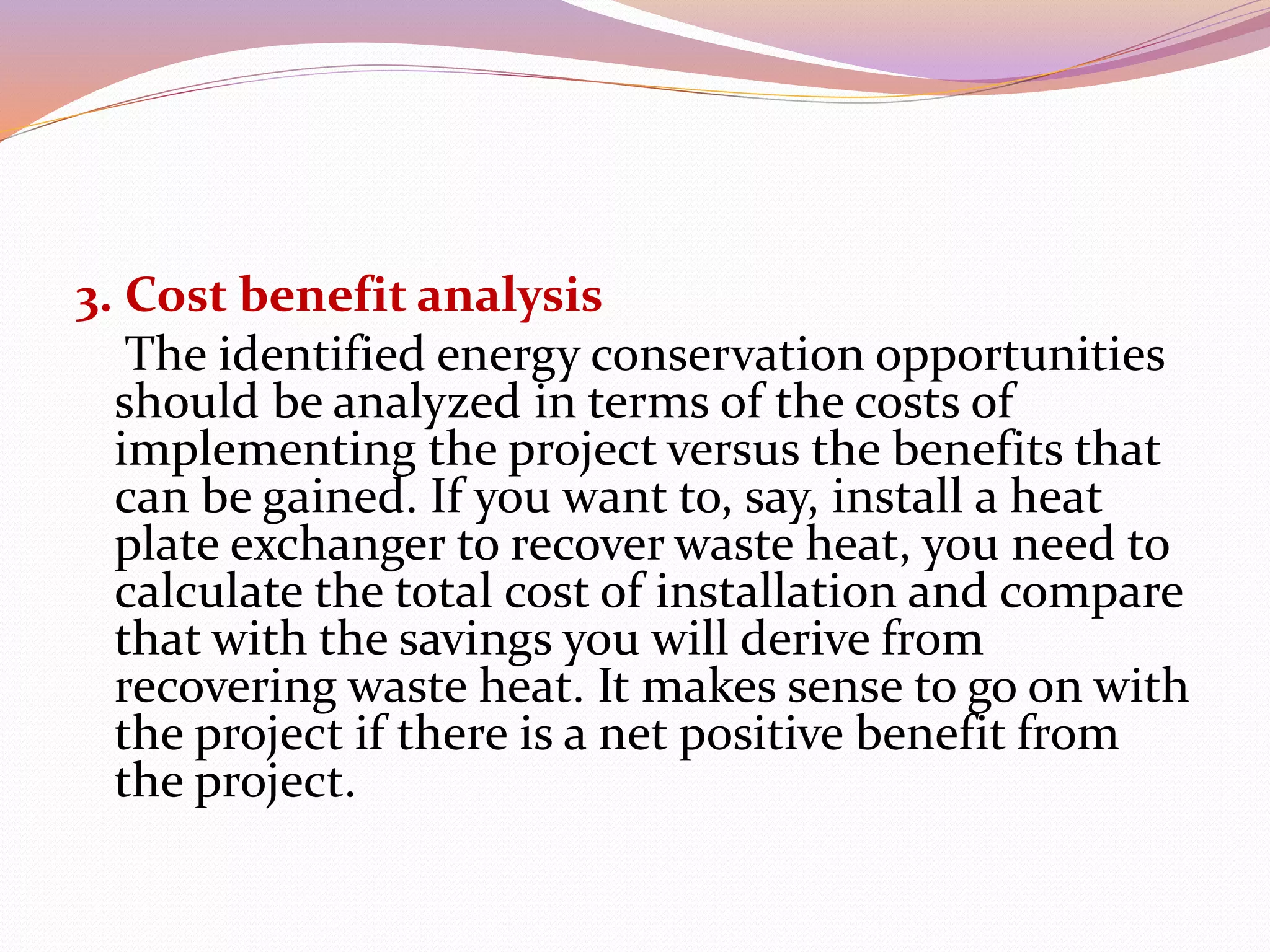 3. Cost benefit analysis
The identified energy conservation opportunities
should be analyzed in terms of the costs of
implementing the project versus the benefits that
can be gained. If you want to, say, install a heat
plate exchanger to recover waste heat, you need to
calculate the total cost of installation and compare
that with the savings you will derive from
recovering waste heat. It makes sense to go on with
the project if there is a net positive benefit from
the project.
 