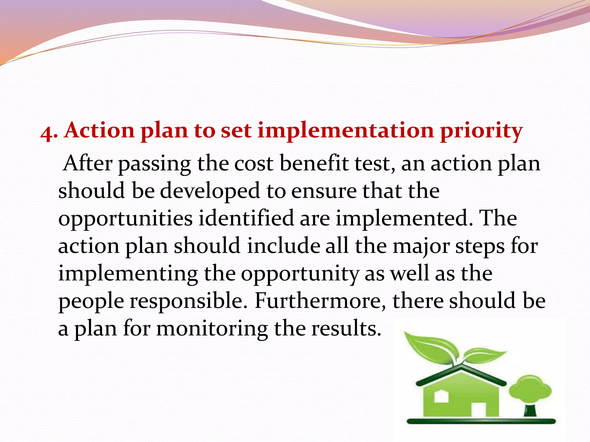 4. Action plan to set implementation priority
After passing the cost benefit test, an action plan
should be developed to ensure that the
opportunities identified are implemented. The
action plan should include all the major steps for
implementing the opportunity as well as the
people responsible. Furthermore, there should be
a plan for monitoring the results.
 