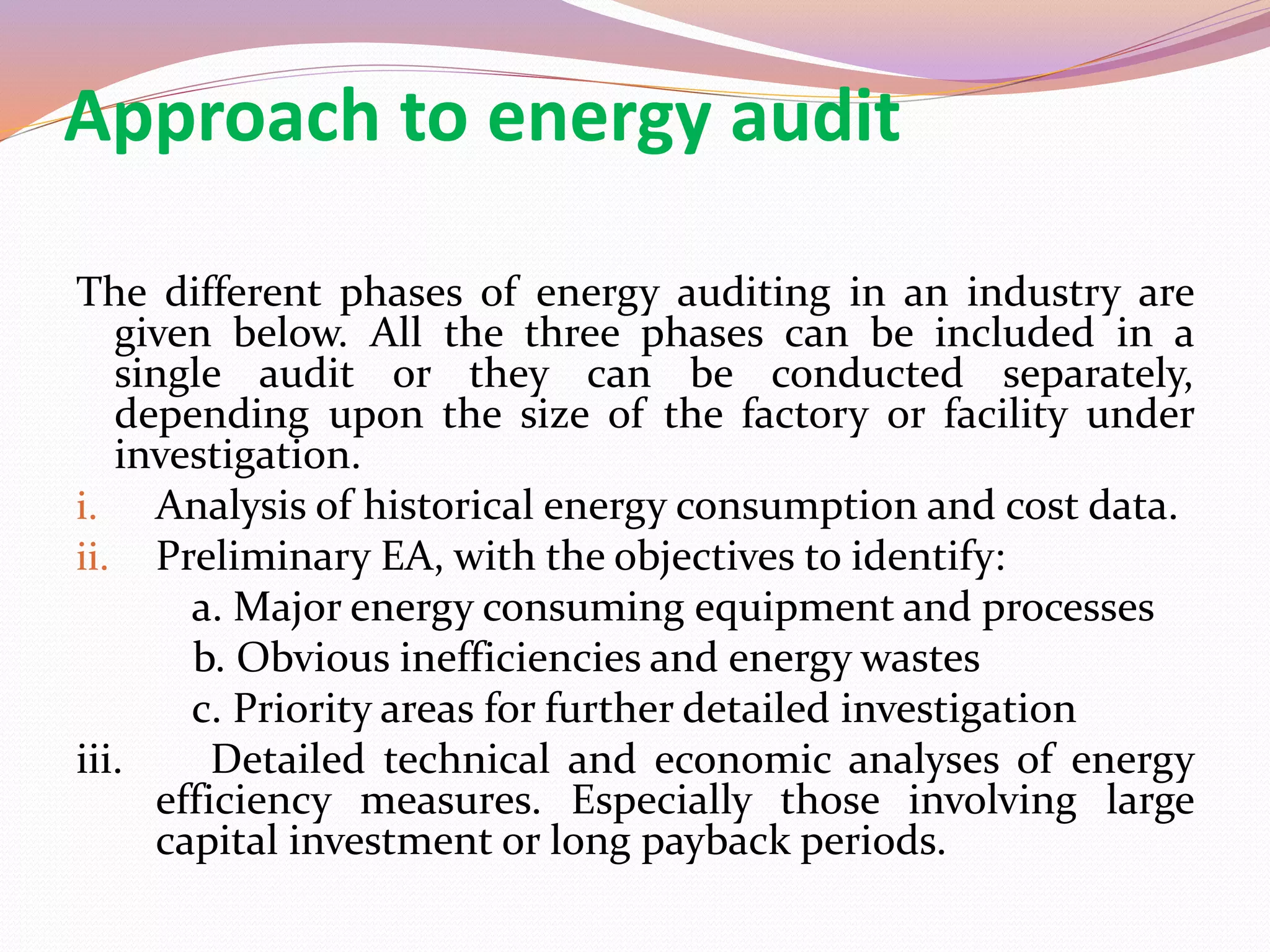 Approach to energy audit
The different phases of energy auditing in an industry are
given below. All the three phases can be included in a
single audit or they can be conducted separately,
depending upon the size of the factory or facility under
investigation.
i. Analysis of historical energy consumption and cost data.
ii. Preliminary EA, with the objectives to identify:
a. Major energy consuming equipment and processes
b. Obvious inefficiencies and energy wastes
c. Priority areas for further detailed investigation
iii. Detailed technical and economic analyses of energy
efficiency measures. Especially those involving large
capital investment or long payback periods.
 