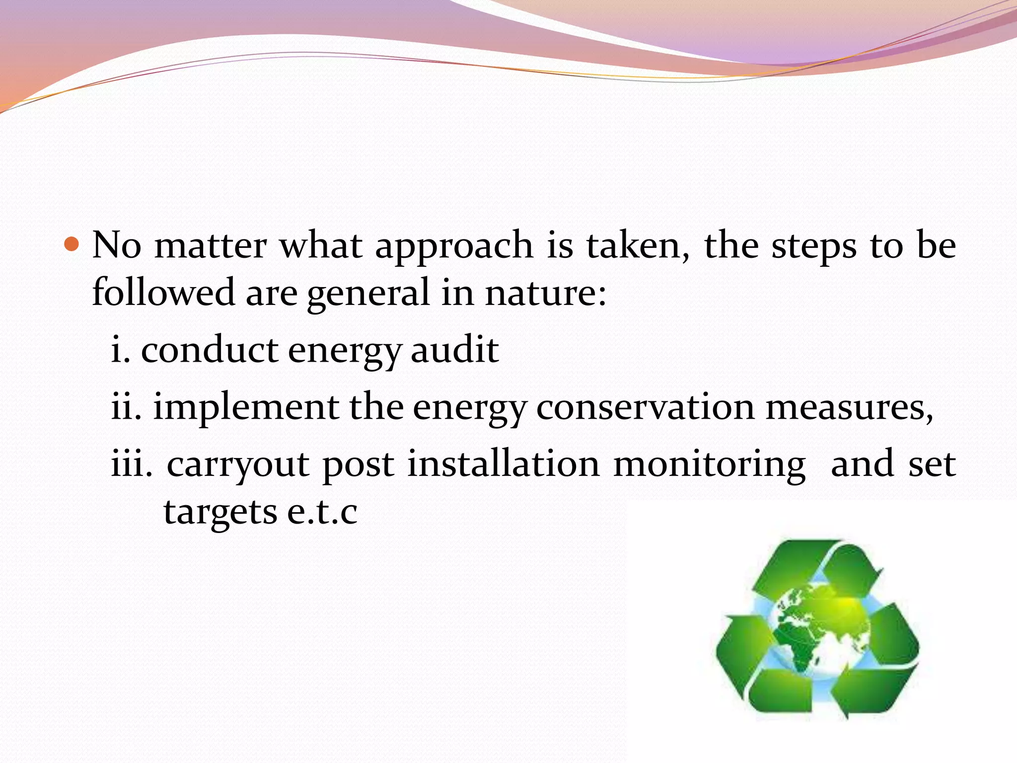  No matter what approach is taken, the steps to be
followed are general in nature:
i. conduct energy audit
ii. implement the energy conservation measures,
iii. carryout post installation monitoring and set
targets e.t.c
 