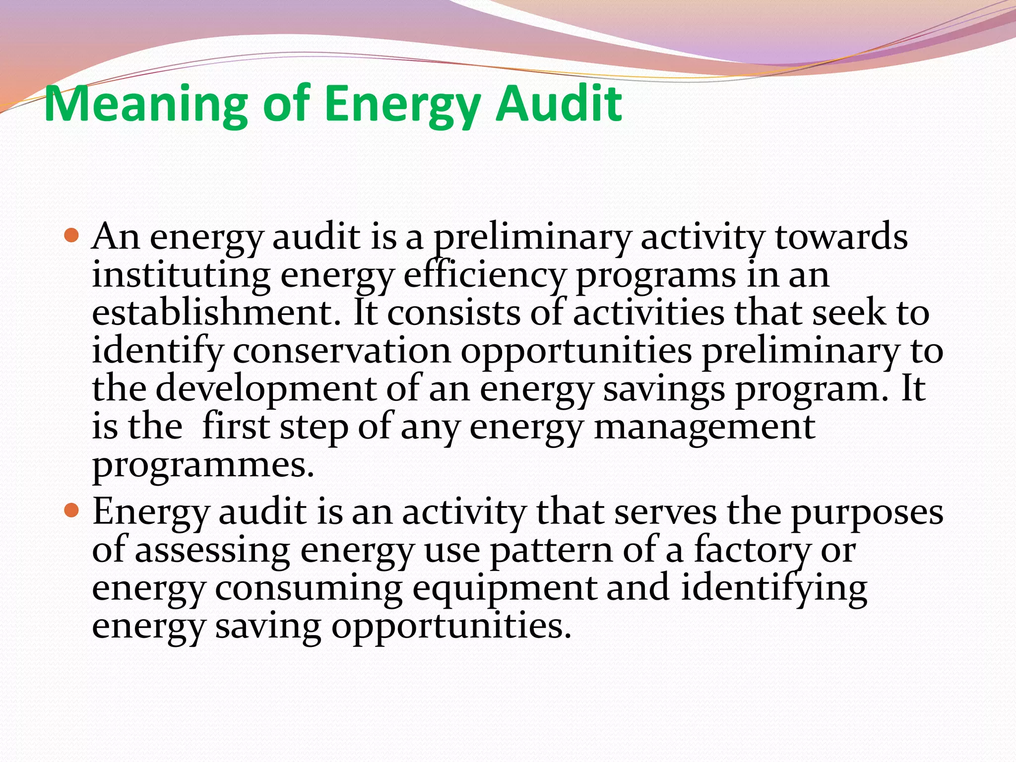 Meaning of Energy Audit
 An energy audit is a preliminary activity towards
instituting energy efficiency programs in an
establishment. It consists of activities that seek to
identify conservation opportunities preliminary to
the development of an energy savings program. It
is the first step of any energy management
programmes.
 Energy audit is an activity that serves the purposes
of assessing energy use pattern of a factory or
energy consuming equipment and identifying
energy saving opportunities.
 